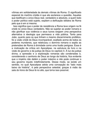 vítimas em solidariedade às demais vítimas de Roma. O significado
especial do martírio cristão é que ele esclarece a questão. Aqueles
que testificam o único Deus real, verdadeiro e absoluto, a quem todo
o poder político está sujeito, expõem a deificação idólatra de Roma
pelo que é em si mesma.
Isso significa que o poder de resistência a Roma teve origem na fé
cristã no único Deus verdadeiro. Não se sujeitar ao poder romano e
não glorificar sua violência e seus lucros exigiam uma perspectiva
alternativa à ideologia que permeava a vida pública. Tanto para
João, quanto para os que tinham o mesmo discernimento profético,
foi a visão cristã do Deus incomparável, exaltado acima de todos os
poderes mundanos, que relativizou o domínio romano e expôs as
pretensões de Roma à divindade como uma ilusão perigosa. Essa é
a motivação da crítica em Apocalipse, na estrutura do livro e na
visão do governo e da justiça de Deus no capítulo 4. À luz da justiça
divina, a opressão e a exploração romanas são condenadas e,
considerando o senhorio de Deus ao longo da história, fica evidente
que o império não detém o poder máximo e não pode continuar o
seu governo injusto indefinidamente. Desse modo, se existe um
sentido, no qual Apocalipse adota uma concepção do “lado mais
baixo da história”, é pela perspectiva celestial, graças à visão da
sala do trono de Deus lá no alto, que torna isso possível.
 