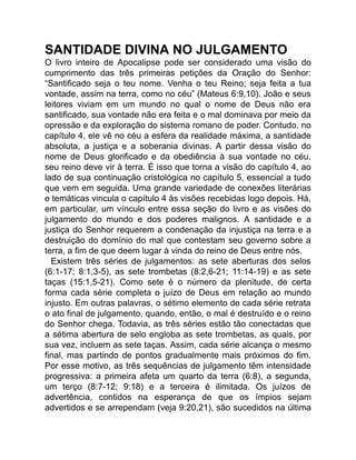 SANTIDADE DIVINA NO JULGAMENTO
O livro inteiro de Apocalipse pode ser considerado uma visão do
cumprimento das três primeiras petições da Oração do Senhor:
“Santificado seja o teu nome. Venha o teu Reino; seja feita a tua
vontade, assim na terra, como no céu” (Mateus 6:9,10). João e seus
leitores viviam em um mundo no qual o nome de Deus não era
santificado, sua vontade não era feita e o mal dominava por meio da
opressão e da exploração do sistema romano de poder. Contudo, no
capítulo 4, ele vê no céu a esfera da realidade máxima, a santidade
absoluta, a justiça e a soberania divinas. A partir dessa visão do
nome de Deus glorificado e da obediência à sua vontade no céu,
seu reino deve vir à terra. É isso que torna a visão do capítulo 4, ao
lado de sua continuação cristológica no capítulo 5, essencial a tudo
que vem em seguida. Uma grande variedade de conexões literárias
e temáticas vincula o capítulo 4 às visões recebidas logo depois. Há,
em particular, um vínculo entre essa seção do livro e as visões do
julgamento do mundo e dos poderes malignos. A santidade e a
justiça do Senhor requerem a condenação da injustiça na terra e a
destruição do domínio do mal que contestam seu governo sobre a
terra, a fim de que deem lugar à vinda do reino de Deus entre nós.
Existem três séries de julgamentos: as sete aberturas dos selos
(6:1-17; 8:1,3-5), as sete trombetas (8:2,6-21; 11:14-19) e as sete
taças (15:1,5-21). Como sete é o número da plenitude, de certa
forma cada série completa o juízo de Deus em relação ao mundo
injusto. Em outras palavras, o sétimo elemento de cada série retrata
o ato final de julgamento, quando, então, o mal é destruído e o reino
do Senhor chega. Todavia, as três séries estão tão conectadas que
a sétima abertura de selo engloba as sete trombetas, as quais, por
sua vez, incluem as sete taças. Assim, cada série alcança o mesmo
final, mas partindo de pontos gradualmente mais próximos do fim.
Por esse motivo, as três sequências de julgamento têm intensidade
progressiva: a primeira afeta um quarto da terra (6:8), a segunda,
um terço (8:7-12; 9:18) e a terceira é ilimitada. Os juízos de
advertência, contidos na esperança de que os ímpios sejam
advertidos e se arrependam (veja 9:20,21), são sucedidos na última
 