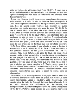 série por juízos da retribuição final (veja 16:5-7). É claro que o
retrato cuidadosamente esquematizado dos tribunais mostra seu
significado teológico e não pode ser visto como uma previsão literal
de acontecimentos.
O que nos interessa aqui é como esses conjuntos de julgamentos
estão vinculados à visão da sala do trono de Deus no capítulo 4.
Cada série é apresentada como se, de alguma forma, saísse dessa
sala. São os quatro seres viventes que chamam os quatro
cavaleiros nas quatro primeiras aberturas de selos (6:1,3,5,7). As
sete trombetas são tocadas pelos sete anjos diante de Deus no céu
(8:2,6). Mais elaborado ainda é como as sete últimas pragas, pelas
quais “se completa a ira de Deus” (15:1), são retratadas como se
surgissem da sala do trono no mesmo capítulo. O templo celestial
está aberto (15:5). Os anjos que derramarão as taças da ira sobre a
terra saem dele (15:6), e um dos seres viventes lhes dá as “sete
taças de ouro cheias da ira de Deus, que vive para todo o sempre”
(15:7). Essa última expressão é uma alusão a como o Senhor é
apresentado em 4:9,10 (veja tb. 10:6). Ele é o único ser eterno: o
mal perecerá debaixo de seu juízo. Finalmente, em 15:8 (“O
santuário ficou cheio da fumaça da glória de Deus e do seu poder, e
ninguém podia entrar no santuário enquanto não se completassem
as sete pragas dos sete anjos”), há um eco de Isaías 6:4 (“e o
templo ficou cheio de fumaça”). Isso completa uma menção à visão
que Isaías teve de Deus em seu trono, que teve início no capítulo 4,
com o cântico dos seres viventes (4:8: “Santo, santo, santo é o
Senhor, o Deus Todo-poderoso”, ecoando Isaías 6:3). É o Deus cuja
santidade impressionante é cantada incessantemente pelas
criaturas, manifestando sua glória e poder na última série de
julgamentos.
No entanto, ainda mais significativa é a ligação literária entre 4:5a
e o sétimo elemento de cada série de juízos. Em 4:5a (“Do trono
saíam relâmpagos, vozes e trovões”), João desenvolveu uma
característica da visão de Ezequiel do trono divino (Ezequiel 1:13)
em uma menção aos fenômenos da tempestade que
acompanharam a automanifestação de Deus no Monte Sinai (Êxodo
19:16; 20:18). Portanto, esse aspecto da visão joanina representa
 
