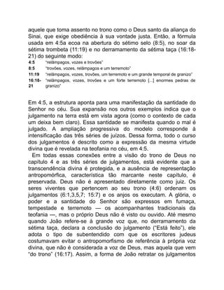 aquele que toma assento no trono como o Deus santo da aliança do
Sinai, que exige obediência à sua vontade justa. Então, a fórmula
usada em 4:5a ecoa na abertura do sétimo selo (8:5), no soar da
sétima trombeta (11:19) e no derramamento da sétima taça (16:18-
21) do seguinte modo:
4:5 “relâmpagos, vozes e trovões”
8:5 “trovões, vozes, relâmpagos e um terremoto”
11:19 “relâmpagos, vozes, trovões, um terremoto e um grande temporal de granizo”
16:18-
21
“relâmpagos, vozes, trovões e um forte terremoto [...] enormes pedras de
granizo”
Em 4:5, a estrutura aponta para uma manifestação da santidade do
Senhor no céu. Sua expansão nos outros exemplos indica que o
julgamento na terra está em vista agora (como o contexto de cada
um deixa bem claro). Essa santidade se manifesta quando o mal é
julgado. A ampliação progressiva do modelo corresponde à
intensificação das três séries de juízos. Dessa forma, todo o curso
dos julgamentos é descrito como a expressão da mesma virtude
divina que é revelada na teofania no céu, em 4:5.
Em todas essas conexões entre a visão do trono de Deus no
capítulo 4 e as três séries de julgamentos, está evidente que a
transcendência divina é protegida, e a ausência de representação
antropomórfica, característica tão marcante neste capítulo, é
preservada. Deus não é apresentado diretamente como juiz. Os
seres viventes que pertencem ao seu trono (4:6) ordenam os
julgamentos (6:1,3,5,7; 15:7) e os anjos os executam. A glória, o
poder e a santidade do Senhor são expressos em fumaça,
tempestade e terremoto — os acompanhantes tradicionais da
teofania —, mas o próprio Deus não é visto ou ouvido. Até mesmo
quando João refere-se à grande voz que, no derramamento da
sétima taça, declara a conclusão do julgamento (“Está feito”), ele
adota o tipo de subentendido com que os escritores judeus
costumavam evitar o antropomorfismo de referência à própria voz
divina, que não é considerada a voz de Deus, mas aquela que vem
“do trono” (16:17). Assim, a forma de João retratar os julgamentos
 