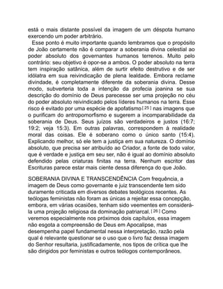 está o mais distante possível da imagem de um déspota humano
exercendo um poder arbitrário.
Esse ponto é muito importante quando lembramos que o propósito
de João certamente não é comparar a soberania divina celestial ao
poder absoluto dos governantes humanos terrenos. Muito pelo
contrário: seu objetivo é opor-se a ambos. O poder absoluto na terra
tem inspiração satânica, além de surtir efeito destrutivo e de ser
idólatra em sua reivindicação de plena lealdade. Embora reclame
divindade, é completamente diferente da soberania divina. Desse
modo, subverteria toda a intenção da profecia joanina se sua
descrição do domínio de Deus parecesse ser uma projeção no céu
do poder absoluto reivindicado pelos líderes humanos na terra. Esse
risco é evitado por uma espécie de apofatismo[ 25 ] nas imagens que
o purificam do antropomorfismo e sugerem a incomparabilidade da
soberania de Deus. Seus juízos são verdadeiros e justos (16:7;
19:2; veja 15:3). Em outras palavras, correspondem à realidade
moral das coisas. Ele é soberano como o único santo (15:4).
Explicando melhor, só ele tem a justiça em sua natureza. O domínio
absoluto, que precisa ser atribuído ao Criador, a fonte de todo valor,
que é verdade e justiça em seu ser, não é igual ao domínio absoluto
defendido pelas criaturas finitas na terra. Nenhum escritor das
Escrituras parece estar mais ciente dessa diferença do que João.
SOBERANIA DIVINA E TRANSCENDÊNCIA Com frequência, a
imagem de Deus como governante e juiz transcendente tem sido
duramente criticada em diversos debates teológicos recentes. As
teólogas feministas não foram as únicas a rejeitar essa concepção,
embora, em várias ocasiões, tenham sido veementes em considerá-
la uma projeção religiosa da dominação patriarcal.[ 26 ] Como
veremos especialmente nos próximos dois capítulos, essa imagem
não esgota a compreensão de Deus em Apocalipse, mas
desempenha papel fundamental nessa interpretação, razão pela
qual é relevante questionar se o uso que o livro faz dessa imagem
do Senhor resultaria, justificadamente, nos tipos de crítica que lhe
são dirigidos por feministas e outros teólogos contemporâneos.
 