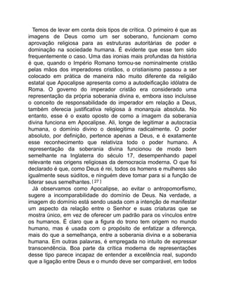 Temos de levar em conta dois tipos de crítica. O primeiro é que as
imagens de Deus como um ser soberano, funcionam como
aprovação religiosa para as estruturas autoritárias de poder e
dominação na sociedade humana. É evidente que esse tem sido
frequentemente o caso. Uma das ironias mais profundas da história
é que, quando o Império Romano tornou-se nominalmente cristão
pelas mãos dos imperadores cristãos, o cristianismo passou a ser
colocado em prática de maneira não muito diferente da religião
estatal que Apocalipse apresenta como a autodeificação idólatra de
Roma. O governo do imperador cristão era considerado uma
representação da própria soberania divina e, embora isso incluísse
o conceito de responsabilidade do imperador em relação a Deus,
também oferecia justificativa religiosa à monarquia absoluta. No
entanto, esse é o exato oposto de como a imagem da soberania
divina funciona em Apocalipse. Ali, longe de legitimar a autocracia
humana, o domínio divino o deslegitima radicalmente. O poder
absoluto, por definição, pertence apenas a Deus, e é exatamente
esse reconhecimento que relativiza todo o poder humano. A
representação da soberania divina funcionou de modo bem
semelhante na Inglaterra do século 17, desempenhando papel
relevante nas origens religiosas da democracia moderna. O que foi
declarado é que, como Deus é rei, todos os homens e mulheres são
igualmente seus súditos, e ninguém deve tomar para si a função de
liderar seus semelhantes. [ 27 ]
Já observamos como Apocalipse, ao evitar o antropomorfismo,
sugere a incomparabilidade do domínio de Deus. Na verdade, a
imagem do domínio está sendo usada com a intenção de manifestar
um aspecto da relação entre o Senhor e suas criaturas que se
mostra único, em vez de oferecer um padrão para os vínculos entre
os humanos. É claro que a figura do trono tem origem no mundo
humano, mas é usada com o propósito de enfatizar a diferença,
mais do que a semelhança, entre a soberania divina e a soberania
humana. Em outras palavras, é empregada no intuito de expressar
transcendência. Boa parte da crítica moderna de representações
desse tipo parece incapaz de entender a excelência real, supondo
que a ligação entre Deus e o mundo deve ser comparável, em todos
 