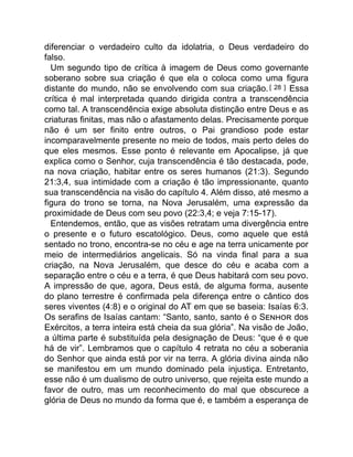 diferenciar o verdadeiro culto da idolatria, o Deus verdadeiro do
falso.
Um segundo tipo de crítica à imagem de Deus como governante
soberano sobre sua criação é que ela o coloca como uma figura
distante do mundo, não se envolvendo com sua criação. [ 28 ] Essa
crítica é mal interpretada quando dirigida contra a transcendência
como tal. A transcendência exige absoluta distinção entre Deus e as
criaturas finitas, mas não o afastamento delas. Precisamente porque
não é um ser finito entre outros, o Pai grandioso pode estar
incomparavelmente presente no meio de todos, mais perto deles do
que eles mesmos. Esse ponto é relevante em Apocalipse, já que
explica como o Senhor, cuja transcendência é tão destacada, pode,
na nova criação, habitar entre os seres humanos (21:3). Segundo
21:3,4, sua intimidade com a criação é tão impressionante, quanto
sua transcendência na visão do capítulo 4. Além disso, até mesmo a
figura do trono se torna, na Nova Jerusalém, uma expressão da
proximidade de Deus com seu povo (22:3,4; e veja 7:15-17).
Entendemos, então, que as visões retratam uma divergência entre
o presente e o futuro escatológico. Deus, como aquele que está
sentado no trono, encontra-se no céu e age na terra unicamente por
meio de intermediários angelicais. Só na vinda final para a sua
criação, na Nova Jerusalém, que desce do céu e acaba com a
separação entre o céu e a terra, é que Deus habitará com seu povo.
A impressão de que, agora, Deus está, de alguma forma, ausente
do plano terrestre é confirmada pela diferença entre o cântico dos
seres viventes (4:8) e o original do AT em que se baseia: Isaías 6:3.
Os serafins de Isaías cantam: “Santo, santo, santo é o S dos
Exércitos, a terra inteira está cheia da sua glória”. Na visão de João,
a última parte é substituída pela designação de Deus: “que é e que
há de vir”. Lembramos que o capítulo 4 retrata no céu a soberania
do Senhor que ainda está por vir na terra. A glória divina ainda não
se manifestou em um mundo dominado pela injustiça. Entretanto,
esse não é um dualismo de outro universo, que rejeita este mundo a
favor de outro, mas um reconhecimento do mal que obscurece a
glória de Deus no mundo da forma que é, e também a esperança de
 