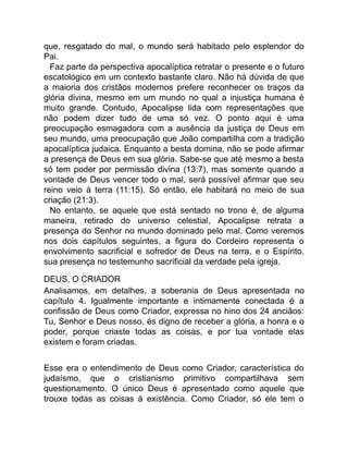 que, resgatado do mal, o mundo será habitado pelo esplendor do
Pai.
Faz parte da perspectiva apocalíptica retratar o presente e o futuro
escatológico em um contexto bastante claro. Não há dúvida de que
a maioria dos cristãos modernos prefere reconhecer os traços da
glória divina, mesmo em um mundo no qual a injustiça humana é
muito grande. Contudo, Apocalipse lida com representações que
não podem dizer tudo de uma só vez. O ponto aqui é uma
preocupação esmagadora com a ausência da justiça de Deus em
seu mundo, uma preocupação que João compartilha com a tradição
apocalíptica judaica. Enquanto a besta domina, não se pode afirmar
a presença de Deus em sua glória. Sabe-se que até mesmo a besta
só tem poder por permissão divina (13:7), mas somente quando a
vontade de Deus vencer todo o mal, será possível afirmar que seu
reino veio à terra (11:15). Só então, ele habitará no meio de sua
criação (21:3).
No entanto, se aquele que está sentado no trono é, de alguma
maneira, retirado do universo celestial, Apocalipse retrata a
presença do Senhor no mundo dominado pelo mal. Como veremos
nos dois capítulos seguintes, a figura do Cordeiro representa o
envolvimento sacrificial e sofredor de Deus na terra, e o Espírito,
sua presença no testemunho sacrificial da verdade pela igreja.
DEUS, O CRIADOR
Analisamos, em detalhes, a soberania de Deus apresentada no
capítulo 4. Igualmente importante e intimamente conectada é a
confissão de Deus como Criador, expressa no hino dos 24 anciãos:
Tu, Senhor e Deus nosso, és digno de receber a glória, a honra e o
poder, porque criaste todas as coisas, e por tua vontade elas
existem e foram criadas.
Esse era o entendimento de Deus como Criador, característica do
judaísmo, que o cristianismo primitivo compartilhava sem
questionamento. O único Deus é apresentado como aquele que
trouxe todas as coisas à existência. Como Criador, só ele tem o
 