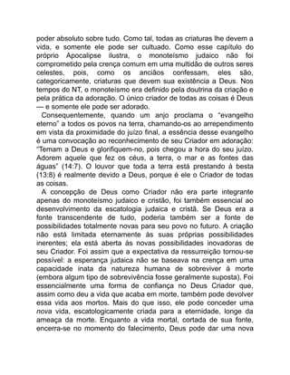 poder absoluto sobre tudo. Como tal, todas as criaturas lhe devem a
vida, e somente ele pode ser cultuado. Como esse capítulo do
próprio Apocalipse ilustra, o monoteísmo judaico não foi
comprometido pela crença comum em uma multidão de outros seres
celestes, pois, como os anciãos confessam, eles são,
categoricamente, criaturas que devem sua existência a Deus. Nos
tempos do NT, o monoteísmo era definido pela doutrina da criação e
pela prática da adoração. O único criador de todas as coisas é Deus
— e somente ele pode ser adorado.
Consequentemente, quando um anjo proclama o “evangelho
eterno” a todos os povos na terra, chamando-os ao arrependimento
em vista da proximidade do juízo final, a essência desse evangelho
é uma convocação ao reconhecimento de seu Criador em adoração:
“Temam a Deus e glorifiquem-no, pois chegou a hora do seu juízo.
Adorem aquele que fez os céus, a terra, o mar e as fontes das
águas” (14:7). O louvor que toda a terra está prestando à besta
(13:8) é realmente devido a Deus, porque é ele o Criador de todas
as coisas.
A concepção de Deus como Criador não era parte integrante
apenas do monoteísmo judaico e cristão, foi também essencial ao
desenvolvimento da escatologia judaica e cristã. Se Deus era a
fonte transcendente de tudo, poderia também ser a fonte de
possibilidades totalmente novas para seu povo no futuro. A criação
não está limitada eternamente às suas próprias possibilidades
inerentes; ela está aberta às novas possibilidades inovadoras de
seu Criador. Foi assim que a expectativa da ressurreição tornou-se
possível: a esperança judaica não se baseava na crença em uma
capacidade inata da natureza humana de sobreviver à morte
(embora algum tipo de sobrevivência fosse geralmente suposta). Foi
essencialmente uma forma de confiança no Deus Criador que,
assim como deu a vida que acaba em morte, também pode devolver
essa vida aos mortos. Mais do que isso, ele pode conceder uma
nova vida, escatologicamente criada para a eternidade, longe da
ameaça da morte. Enquanto a vida mortal, cortada de sua fonte,
encerra-se no momento do falecimento, Deus pode dar uma nova
 