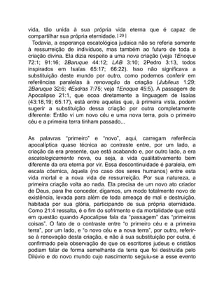 vida, tão unida à sua própria vida eterna que é capaz de
compartilhar sua própria eternidade.[ 29 ]
Todavia, a esperança escatológica judaica não se referia somente
à ressurreição de indivíduos, mas também ao futuro de toda a
criação divina. Ela dizia respeito a uma nova criação (veja 1Enoque
72:1; 91:16; 2Baruque 44:12; LAB 3:10; 2Pedro 3:13, todos
inspirados em Isaías 65:17; 66:22). Isso não significava a
substituição deste mundo por outro, como podemos conferir em
referências paralelas à renovação da criação (Jubileus 1:29;
2Baruque 32:6; 4Esdras 7:75; veja 1Enoque 45:5). A passagem de
Apocalipse 21:1, que ecoa diretamente a linguagem de Isaías
(43:18,19; 65:17), está entre aquelas que, à primeira vista, podem
sugerir a substituição dessa criação por outra completamente
diferente: Então vi um novo céu e uma nova terra, pois o primeiro
céu e a primeira terra tinham passado...
As palavras “primeiro” e “novo”, aqui, carregam referência
apocalíptica quase técnica ao contraste entre, por um lado, a
criação da era presente, que está acabando e, por outro lado, a era
escatologicamente nova, ou seja, a vida qualitativamente bem
diferente da era eterna por vir. Essa descontinuidade é paralela, em
escala cósmica, àquela (no caso dos seres humanos) entre esta
vida mortal e a nova vida de ressurreição. Por sua natureza, a
primeira criação volta ao nada. Ela precisa de um novo ato criador
de Deus, para lhe conceder, digamos, um modo totalmente novo de
existência, levada para além de toda ameaça de mal e destruição,
habitada por sua glória, participando de sua própria eternidade.
Como 21:4 ressalta, é o fim do sofrimento e da mortalidade que está
em questão quando Apocalipse fala da “passagem” das “primeiras
coisas”. O fato de o contraste entre “o primeiro céu e a primeira
terra”, por um lado, e “o novo céu e a nova terra”, por outro, referir-
se à renovação desta criação, e não à sua substituição por outra, é
confirmado pela observação de que os escritores judeus e cristãos
podiam falar de forma semelhante da terra que foi destruída pelo
Dilúvio e do novo mundo cujo nascimento seguiu-se a esse evento
 