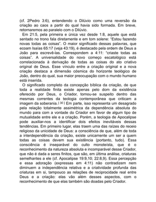 (cf. 2Pedro 3:6), entendendo o Dilúvio como uma reversão da
criação ao caos a partir do qual havia sido formada. Em breve,
retornaremos ao paralelo com o Dilúvio.
Em 21:5, pela primeira e única vez desde 1:8, aquele que está
sentado no trono fala diretamente e em tom solene: “Estou fazendo
novas todas as coisas”. O maior significado dessas palavras, que
ecoam Isaías 65:17 (veja 43:19), é destacado pela ordem de Deus a
João para escrevê-las. Correspondem a 4:11: “criaste todas as
coisas”. A universalidade do novo começo escatológico está
correlacionada à derivação de todas as coisas do ato criativo
original de Deus. Esse vínculo entre a criação original e a nova
criação destaca a dimensão cósmica do horizonte teológico de
João, dentro do qual, sua maior preocupação com o mundo humano
está inserida.
O significado completo da concepção bíblica da criação, de que
toda a realidade finita existe apenas pelo dom da existência
oferecido por Deus, o Criador, tornou-se suspeito dentro das
mesmas correntes da teologia contemporânea que criticam a
imagem da soberania. [ 30 ] Em parte, isso representa um desagrado
pela relação totalmente assimétrica da dependência absoluta do
mundo para com a vontade do Criador em favor de algum tipo de
mutualidade entre ele e a criação. Porém, a teologia de Apocalipse
pode auxiliar-nos a identificar dois efeitos inevitáveis dessas
tendências. Em primeiro lugar, elas traem uma das raízes do receio
religioso da unicidade de Deus: a consciência de que, além de toda
a interdependência da criação, existe unicamente um ser a quem
todas as coisas devem sua existência (portanto, tudo). Essa
consciência é inseparável do culto monoteísta, que é o
reconhecimento da natureza absoluta e incomparável desse Criador,
que não é dada a seres finitos, que são, em última análise, criaturas
semelhantes a ele (cf. Apocalipse 19:9,10; 22:8,9). Essa percepção
e essa adoração (expressas em 4:11) não contradizem nem
diminuem a independência relativa e a criatividade profunda das
criaturas em si, tampouco as relações de reciprocidade real entre
Deus e a criação: elas vão além desses aspectos, com o
reconhecimento de que elas também são doadas pelo Criador.
 