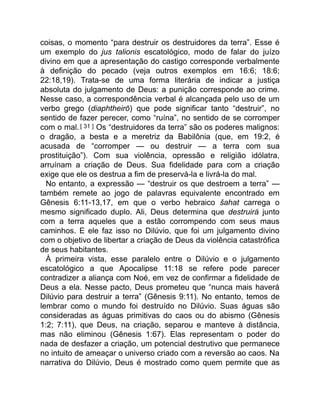 coisas, o momento “para destruir os destruidores da terra”. Esse é
um exemplo do jus talionis escatológico, modo de falar do juízo
divino em que a apresentação do castigo corresponde verbalmente
à definição do pecado (veja outros exemplos em 16:6; 18:6;
22:18,19). Trata-se de uma forma literária de indicar a justiça
absoluta do julgamento de Deus: a punição corresponde ao crime.
Nesse caso, a correspondência verbal é alcançada pelo uso de um
verbo grego (diaphtheirō) que pode significar tanto “destruir”, no
sentido de fazer perecer, como “ruína”, no sentido de se corromper
com o mal.[ 31 ] Os “destruidores da terra” são os poderes malignos:
o dragão, a besta e a meretriz da Babilônia (que, em 19:2, é
acusada de “corromper — ou destruir — a terra com sua
prostituição”). Com sua violência, opressão e religião idólatra,
arruínam a criação de Deus. Sua fidelidade para com a criação
exige que ele os destrua a fim de preservá-la e livrá-la do mal.
No entanto, a expressão — “destruir os que destroem a terra” —
também remete ao jogo de palavras equivalente encontrado em
Gênesis 6:11-13,17, em que o verbo hebraico šahat carrega o
mesmo significado duplo. Ali, Deus determina que destruirá junto
com a terra aqueles que a estão corrompendo com seus maus
caminhos. E ele faz isso no Dilúvio, que foi um julgamento divino
com o objetivo de libertar a criação de Deus da violência catastrófica
de seus habitantes.
À primeira vista, esse paralelo entre o Dilúvio e o julgamento
escatológico a que Apocalipse 11:18 se refere pode parecer
contradizer a aliança com Noé, em vez de confirmar a fidelidade de
Deus a ela. Nesse pacto, Deus prometeu que “nunca mais haverá
Dilúvio para destruir a terra” (Gênesis 9:11). No entanto, temos de
lembrar como o mundo foi destruído no Dilúvio. Suas águas são
consideradas as águas primitivas do caos ou do abismo (Gênesis
1:2; 7:11), que Deus, na criação, separou e manteve à distância,
mas não eliminou (Gênesis 1:67). Elas representam o poder do
nada de desfazer a criação, um potencial destrutivo que permanece
no intuito de ameaçar o universo criado com a reversão ao caos. Na
narrativa do Dilúvio, Deus é mostrado como quem permite que as
 