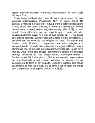 águas abismais inundem o mundo, devolvendo-o ao caos (veja
1Enoque 83:4).
Essas águas caóticas são o mar de onde sai a besta com sua
violência exterminadora (Apocalipse 13:1; cf. Daniel 7:2,3). Na
parúsia, o monstro é destruído (19:20), porém a potencialidade para
o mal, ainda não. Após o Diabo, a morte e o Hades (os últimos
destruidores da terra) serem lançados ao fogo (20:10,14), o novo
mundo é caracterizado por um aspecto que o torna, de fato,
escatologicamente novo: “e o mar já não existia” (21:1). As águas
dos antigos abismos, que representam a fonte do mal devastador, a
possibilidade de reversão da criação ao caos, finalmente não
existem mais. Portanto, o julgamento da velha criação e a
inauguração da nova não são realmente um segundo Dilúvio, mas a
eliminação final da ameaça de outra grande inundação. Nesse novo
mundo, Deus torna sua criação eternamente segura de qualquer
ameaça destrutiva do mal. Dessa forma, Apocalipse retrata o
Senhor sendo fiel à aliança com Noé e, na verdade, superando-a
em sua fidelidade à sua criação: primeiro, ao acabar com os
destruidores da terra e, em seguida, levando a criação para longe
da ameaça do mal. Só então, ela se torna o lar no qual ele habita
com o esplendor de sua glória divina (21:3,22,23).
 