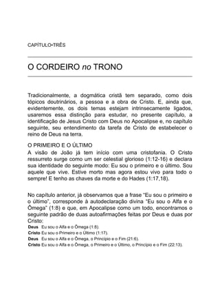 CAPÍTULO•TRÊS
O CORDEIRO no TRONO
Tradicionalmente, a dogmática cristã tem separado, como dois
tópicos doutrinários, a pessoa e a obra de Cristo. E, ainda que,
evidentemente, os dois temas estejam intrinsecamente ligados,
usaremos essa distinção para estudar, no presente capítulo, a
identificação de Jesus Cristo com Deus no Apocalipse e, no capítulo
seguinte, seu entendimento da tarefa de Cristo de estabelecer o
reino de Deus na terra.
O PRIMEIRO E O ÚLTIMO
A visão de João já tem início com uma cristofania. O Cristo
ressurreto surge como um ser celestial glorioso (1:12-16) e declara
sua identidade do seguinte modo: Eu sou o primeiro e o último. Sou
aquele que vive. Estive morto mas agora estou vivo para todo o
sempre! E tenho as chaves da morte e do Hades (1:17,18).
No capítulo anterior, já observamos que a frase “Eu sou o primeiro e
o último”, corresponde à autodeclaração divina “Eu sou o Alfa e o
Ômega” (1:8) e que, em Apocalipse como um todo, encontramos o
seguinte padrão de duas autoafirmações feitas por Deus e duas por
Cristo:
Deus Eu sou o Alfa e o Ômega (1:8).
Cristo Eu sou o Primeiro e o Último (1:17).
Deus Eu sou o Alfa e o Ômega, o Princípio e o Fim (21:6).
Cristo Eu sou o Alfa e o Ômega, o Primeiro e o Último, o Princípio e o Fim (22:13).
 