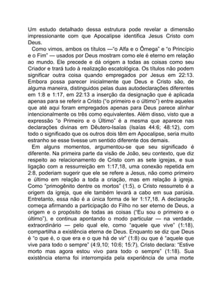 Um estudo detalhado dessa estrutura pode revelar a dimensão
impressionante com que Apocalipse identifica Jesus Cristo com
Deus.
Como vimos, ambos os títulos —“o Alfa e o Ômega” e “o Princípio
e o Fim” — usados por Deus mostram como ele é eterno em relação
ao mundo. Ele precede e dá origem a todas as coisas como seu
Criador e trará tudo à realização escatológica. Os títulos não podem
significar outra coisa quando empregados por Jesus em 22:13.
Embora possa parecer inicialmente que Deus e Cristo são, de
alguma maneira, distinguidos pelas duas autodeclarações diferentes
em 1:8 e 1:17, em 22:13 a inserção da designação que é aplicada
apenas para se referir a Cristo (“o primeiro e o último”) entre aqueles
que até aqui foram empregados apenas para Deus parece alinhar
intencionalmente os três como equivalentes. Além disso, visto que a
expressão “o Primeiro e o Último” é a mesma que aparece nas
declarações divinas em Dêutero-Isaías (Isaías 44:6; 48:12), com
todo o significado que os outros dois têm em Apocalipse, seria muito
estranho se esse tivesse um sentido diferente dos demais.
Em alguns momentos, argumentou-se que seu significado é
diferente. Na primeira parte da visão de João, seu contexto, que diz
respeito ao relacionamento de Cristo com as sete igrejas, e sua
ligação com a ressurreição em 1:17,18, uma conexão repetida em
2:8, poderiam sugerir que ele se refere a Jesus, não como primeiro
e último em relação a toda a criação, mas em relação à igreja.
Como “primogênito dentre os mortos” (1:5), o Cristo ressurreto é a
origem da igreja, que ele também levará a cabo em sua parúsia.
Entretanto, essa não é a única forma de ler 1:17,18. A declaração
começa afirmando a participação do Filho no ser eterno de Deus, a
origem e o propósito de todas as coisas (“Eu sou o primeiro e o
último”), e continua apontando o modo particular — na verdade,
extraordinário — pelo qual ele, como “aquele que vive” (1:18),
compartilha a existência eterna de Deus. Enquanto se diz que Deus
é “o que é, o que era e o que há de vir” (1:8) ou que é “aquele que
vive para todo o sempre” (4:9,10; 10:6; 15:7), Cristo declara: “Estive
morto mas agora estou vivo para todo o sempre” (1:18). Sua
existência eterna foi interrompida pela experiência de uma morte
 