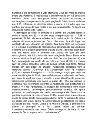 humana, e ele compartilha a vida eterna de Deus por meio do triunfo
sobre ela. Portanto, à medida que a autoafirmação em 1:8 declara o
senhorio divino como seu poder acima de todas as coisas, a
declaração correspondente da participação de Cristo nesse senhorio
em 1:18, refere-se ao domínio sobre a morte e o Hades que ele
ganhou por meio de sua morte e de sua ressurreição: “E tenho as
chaves da morte e do Hades”.
A derivação do título “o primeiro e o último” de Dêutero-Isaías e
como é usado em 22:13 tornam essa interpretação de 1:17,18 a
preferível. O fato de uma referência à participação de Cristo na
criação do mundo inteiro por Deus não estar fora de lugar no
contexto de seu discurso às igrejas, fica bem claro no versículo
3:14, em que o começo da mensagem à congregação da Laodiceia
o chama de “a origem (arché) da criação divina”. Isso não quer dizer
que ele tenha sido o primeiro ser criado ou que em seu
ressurgimento ele foi o início da nova criação de Deus. Deve ter o
mesmo sentido da primeira parte do título, “o princípio (arché) e o
fim”, empregado no intuito de se referir a Deus (21:6) e a Cristo
(22:13). Jesus precedeu todas as coisas, sendo sua fonte. Nessa
crença em seu papel na criação, Apocalipse concorda com a
literatura paulina (1Coríntios 8:6; Colossenses 1:15-17), Hebreus
(1:2) e o quarto Evangelho (1:1-3).Tal crença surgiu por meio de
uma identificação de Cristo com a Palavra ou a sabedoria de Deus,
por meio da qual ele criou o mundo, e essa identificação pode ser
claramente percebida em como o papel do Filho na criação é
expresso nas referências externas a Apocalipse que acabamos de
trazer.[ 32 ] No Apocalipse, a citação foi combinada com outro
desenvolvimento cristológico, provavelmente anterior, da igreja
primitiva: a confirmação da vinda escatológica de Deus com a
parúsia esperada de Jesus Cristo. Então, essas duas ideias têm o
efeito de incluir Cristo como agente divino, tanto na criação de todas
as coisas por Deus, como na concretização escatológica de todas
as coisas por ele. Assim, Cristo é “o Alfa e o Ômega, o primeiro e o
último, o princípio e o fim”. Esse modo de afirmar
inquestionavelmente que Jesus Cristo carrega a plenitude do ser
eterno de Deus, supera todo o restante no NT.
 