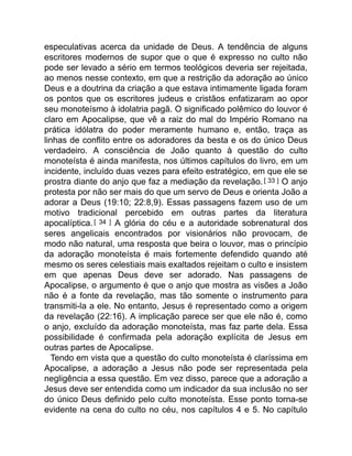 especulativas acerca da unidade de Deus. A tendência de alguns
escritores modernos de supor que o que é expresso no culto não
pode ser levado a sério em termos teológicos deveria ser rejeitada,
ao menos nesse contexto, em que a restrição da adoração ao único
Deus e a doutrina da criação a que estava intimamente ligada foram
os pontos que os escritores judeus e cristãos enfatizaram ao opor
seu monoteísmo à idolatria pagã. O significado polêmico do louvor é
claro em Apocalipse, que vê a raiz do mal do Império Romano na
prática idólatra do poder meramente humano e, então, traça as
linhas de conflito entre os adoradores da besta e os do único Deus
verdadeiro. A consciência de João quanto à questão do culto
monoteísta é ainda manifesta, nos últimos capítulos do livro, em um
incidente, incluído duas vezes para efeito estratégico, em que ele se
prostra diante do anjo que faz a mediação da revelação. [ 33 ] O anjo
protesta por não ser mais do que um servo de Deus e orienta João a
adorar a Deus (19:10; 22:8,9). Essas passagens fazem uso de um
motivo tradicional percebido em outras partes da literatura
apocalíptica.[ 34 ] A glória do céu e a autoridade sobrenatural dos
seres angelicais encontrados por visionários não provocam, de
modo não natural, uma resposta que beira o louvor, mas o princípio
da adoração monoteísta é mais fortemente defendido quando até
mesmo os seres celestiais mais exaltados rejeitam o culto e insistem
em que apenas Deus deve ser adorado. Nas passagens de
Apocalipse, o argumento é que o anjo que mostra as visões a João
não é a fonte da revelação, mas tão somente o instrumento para
transmiti-la a ele. No entanto, Jesus é representado como a origem
da revelação (22:16). A implicação parece ser que ele não é, como
o anjo, excluído da adoração monoteísta, mas faz parte dela. Essa
possibilidade é confirmada pela adoração explícita de Jesus em
outras partes de Apocalipse.
Tendo em vista que a questão do culto monoteísta é claríssima em
Apocalipse, a adoração a Jesus não pode ser representada pela
negligência a essa questão. Em vez disso, parece que a adoração a
Jesus deve ser entendida como um indicador da sua inclusão no ser
do único Deus definido pelo culto monoteísta. Esse ponto torna-se
evidente na cena do culto no céu, nos capítulos 4 e 5. No capítulo
 