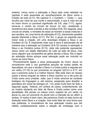 anterior, vimos como a adoração a Deus pela corte celestial no
capítulo 4 está associada ao reconhecimento de Deus como o
Criador de tudo (4:11). No capítulo 5, o Cordeiro — Cristo —, que
triunfou por meio de sua morte e ressurreição, e que é visto em pé
no trono divino (o provável significado de 5:6; veja 7:17), agora,
torna-se o centro do círculo de louvor no céu, recebendo a
reverência dos seres viventes e dos anciãos (5:8). Em seguida, esse
círculo se amplia, e miríades de anjos se reúnem a essas criaturas e
aos anciãos, em uma forma de adoração (5:12), claramente paralela
àquela oferecida a Deus (4:11). Por fim, o grupo se expande para
incluir toda a criação, em uma doxologia dirigida a Deus e ao
Cordeiro (5:13). É importante notar que a cena é estruturada de tal
maneira que a adoração ao Cordeiro (5:8-12) conduz à adoração a
Deus e ao Cordeiro juntos (5:13). João não pretende representar
Jesus como um objeto alternativo de culto ao lado de Deus, mas
como alguém que compartilha da glória devida a Deus. Ele é digno
da adoração divina porque essa adoração pode ser incluída no
louvor ao único Deus.
Provavelmente ligado a essa preocupação de incluir Jesus no
monoteísmo está o uso gramatical peculiar de outras partes de
Apocalipse, em que a alusão a Deus e a Cristo juntos é seguida por
um verbo (11:15) ou por pronomes no singular (22:3,4 e 6:17, em
que o pronome autou é a melhor leitura). Não está claro se nesses
casos a forma singular se refere a Deus sozinho ou a ele junto de
Cristo como uma unidade. João, que é muito sensível ao contexto
teológico da linguagem e, até mesmo, preparado para desafiar a
gramática em nome da teologia (cf. 1:4), pode muito bem ter feito a
segunda opção. Todavia, em ambos os casos, evidentemente, ele
se mostra relutante em falar de Deus e Cristo juntos como uma
pluralidade. Ele jamais os coloca como sujeitos de um verbo no
plural ou usa um pronome no plural com a intenção de se referir a
ambos. O motivo é bem claro: ele posiciona Cristo no lado divino da
distinção entre Deus e a criação, mas evita falar de uma forma que
soe politeísta. A consistência de sua aplicação mostra que ele
refletiu cuidadosamente sobre a relação da cristologia com o
 
