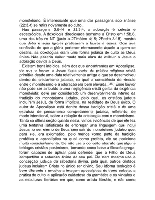 monoteísmo. É interessante que uma das passagens sob análise
(22:3,4) se refira novamente ao culto.
Nas passagens 5:8-14 e 22:3,4, a adoração é celeste e
escatológica. A doxologia direcionada somente a Cristo em 1:5b,6,
uma das três no NT (junto a 2Timóteo 4:18; 2Pedro 3:18), mostra
que João e suas igrejas praticavam o louvor a Jesus. Com sua
confissão de que a glória pertence eternamente àquele a quem se
destina, as doxologias eram uma forma judaica de culto ao Deus
único. Não poderia existir modo mais claro de atribuir a Jesus a
adoração devida a Deus.
Existem bons indícios, além dos que encontramos em Apocalipse,
de que o louvor a Jesus fazia parte da prática religiosa cristã
primitiva desde uma data relativamente antiga e que se desenvolveu
dentro do cristianismo judaico, no qual a consciência do vínculo
entre o monoteísmo e a adoração era bem elevada.[ 35 ] Esse louvor
não pode ser atribuído a uma negligência cristã gentia da exigência
monoteísta: deve ser considerado um desenvolvimento interno da
tradição do monoteísmo judaico, pelo qual, os cristãos judeus
incluíram Jesus, de forma implícita, na realidade do Deus único. O
autor de Apocalipse está dentro dessa tradição cristã e de uma
estrutura de pensamento completamente judaica, refletindo, de
modo intencional, sobre a relação da cristologia com o monoteísmo.
Tanto na última seção quanto nesta, vimos evidências de que ele fez
uma tentativa sofisticada de empregar uma linguagem que inclui
Jesus no ser eterno de Deus sem sair do monoteísmo judaico que,
para ele, era axiomático, pelo menos como parte da tradição
profética e apocalíptica na qual, como profeta, ele se posiciona
muito conscientemente. Ele não usa o conceito abstrato que alguns
teólogos cristãos posteriores, tomando como base a filosofia grega,
foram capazes de aplicar para defender que o Filho de Deus
compartilha a natureza divina de seu pai. Ele nem mesmo usa a
concepção judaica da sabedoria divina, pela qual, outros cristãos
judeus incluíram Cristo no único ser divino. Seu idioma teológico é
bem diferente e envolve a imagem apocalíptica do trono celeste, a
prática do culto, a aplicação cuidadosa da gramática e os vínculos e
as estruturas literárias em que, como artista literário, e não como
 
