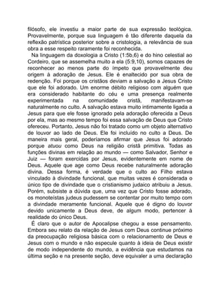 filósofo, ele investiu a maior parte de sua expressão teológica.
Provavelmente, porque sua linguagem é tão diferente daquela da
reflexão patrística posterior sobre a cristologia, a relevância de sua
obra a esse respeito raramente foi reconhecida.
Na linguagem da doxologia a Cristo (1:5b,6) e do hino celestial ao
Cordeiro, que se assemelha muito a ela (5:9,10), somos capazes de
reconhecer ao menos parte do ímpeto que provavelmente deu
origem à adoração de Jesus. Ele é enaltecido por sua obra de
redenção. Foi porque os cristãos deviam a salvação a Jesus Cristo
que ele foi adorado. Um enorme débito religioso com alguém que
era considerado habitante do céu e uma presença realmente
experimentada na comunidade cristã, manifestavam-se
naturalmente no culto. A salvação estava muito intimamente ligada a
Jesus para que ele fosse ignorado pela adoração oferecida a Deus
por ela, mas ao mesmo tempo foi essa salvação de Deus que Cristo
ofereceu. Portanto, Jesus não foi tratado como um objeto alternativo
de louvor ao lado de Deus. Ele foi incluído no culto a Deus. De
maneira mais geral, poderíamos afirmar que Jesus foi adorado
porque atuou como Deus na religião cristã primitiva. Todas as
funções divinas em relação ao mundo — como Salvador, Senhor e
Juiz — foram exercidas por Jesus, evidentemente em nome de
Deus. Aquele que age como Deus recebe naturalmente adoração
divina. Dessa forma, é verdade que o culto ao Filho estava
vinculado à divindade funcional, que muitas vezes é considerada o
único tipo de divindade que o cristianismo judaico atribuiu a Jesus.
Porém, subsiste a dúvida que, uma vez que Cristo fosse adorado,
os monoteístas judeus pudessem se contentar por muito tempo com
a divindade meramente funcional. Aquele que é digno do louvor
devido unicamente a Deus deve, de algum modo, pertencer à
realidade do único Deus.
É claro que o autor de Apocalipse chegou a esse pensamento.
Embora seu relato da relação de Jesus com Deus continue próximo
da preocupação religiosa básica com o relacionamento de Deus e
Jesus com o mundo e não especule quanto à ideia de Deus existir
de modo independente do mundo, a evidência que estudamos na
última seção e na presente seção, deve equivaler a uma declaração
 