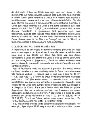 da divindade ôntica de Cristo (ou seja, seu ser divino, e não
meramente sua função divina). A razão pela qual João não emprega
o termo “Deus” para referir-se a Jesus é a mesma que explica a
lentidão desse uso em se tornar uma prática cristã definida. Ele não
quer afirmar que Jesus é simplesmente, sem nenhuma distinção, o
Deus que Jesus chamou de Deus e Pai (uma aplicação que João
repete em 1:6; 2:28; 3:5,12,21), e também não parece falar de dois
deuses. Entretanto, é igualmente fácil perceber que, com
frequência, quando está falando mais deliberadamente sobre Deus,
ele não o chama de “Deus”. Ele diz muito mais sobre a divindade de
Deus chamando-o de “o Alfa e o Ômega” do que de “Deus”, e
também se refere a Jesus como “o Alfa e o Ômega”.
O QUE CRISTO FAZ, DEUS TAMBÉM FAZ
A importância da cristologia extraordinariamente profunda de João
para a mensagem de Apocalipse é que ela deixa absolutamente
claro que o que Cristo faz, Deus faz. Uma vez que Jesus
compartilha o único ser eterno de Deus, o que se afirma que Cristo
faz, na salvação e no julgamento, não é verdadeira e diretamente
menos divino do que aquilo que se diz ser feito por “aquele que está
sentado no trono”.
Isso é facilmente visto no tocante à parúsia. Em nosso último
capítulo, percebemos que, na designação de Deus como eterno em
três tempos verbais — “aquele que é, que era e que há de vir”
(1:4,8; veja 4:8) —, o futuro de Deus é deliberadamente expresso
pelo verbo “vir” (ho erchomenos), concebido como sua vinda
escatológica ao mundo em salvação e julgamento. Contudo, essa
“chegada” de Deus para cumprir seus propósitos para sua criação é
a chegada de Cristo. Para essa futura vinda do Filho em glória,
Apocalipse não usa a palavra parúsia, que é comum em outras
passagens do NT, mas o verbo “vir”. A esperança e o aviso da vinda
próxima de Jesus dominam o livro (1:7; 2:5,16; 3:3,11; 16:15;
22:7,12,20). O próprio Cristo declara sete vezes nesse livro: “Eu
venho” (erchomai: 2:5,16; 3:11; 16:15; 22:6,12,20).
Seu julgamento em sua vinda pertence explicitamente a Deus. Por
exemplo, Apocalipse 22:12 segue a prática cristã primitiva comum
 