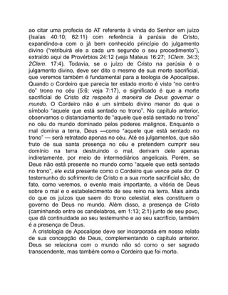 ao citar uma profecia do AT referente à vinda do Senhor em juízo
(Isaías 40:10; 62:11) com referência à parúsia de Cristo,
expandindo-a com o já bem conhecido princípio do julgamento
divino (“retribuirá ele a cada um segundo o seu procedimento”),
extraído aqui de Provérbios 24:12 (veja Mateus 16:27; 1Clem. 34:3;
2Clem. 17:4). Todavia, se o juízo de Cristo na parúsia é o
julgamento divino, deve ser dito o mesmo de sua morte sacrificial,
que veremos também é fundamental para a teologia de Apocalipse.
Quando o Cordeiro que parecia ter estado morto é visto “no centro
do” trono no céu (5:6; veja 7:17), o significado é que a morte
sacrificial de Cristo diz respeito à maneira de Deus governar o
mundo. O Cordeiro não é um símbolo divino menor do que o
símbolo “aquele que está sentado no trono”. No capítulo anterior,
observamos o distanciamento de “aquele que está sentado no trono”
no céu do mundo dominado pelos poderes malignos. Enquanto o
mal domina a terra, Deus —como “aquele que está sentado no
trono” — será retratado apenas no céu. Até os julgamentos, que são
fruto de sua santa presença no céu e pretendem cumprir seu
domínio na terra destruindo o mal, derivam dele apenas
indiretamente, por meio de intermediários angelicais. Porém, se
Deus não está presente no mundo como “aquele que está sentado
no trono”, ele está presente como o Cordeiro que vence pela dor. O
testemunho do sofrimento de Cristo e a sua morte sacrificial são, de
fato, como veremos, o evento mais importante, a vitória de Deus
sobre o mal e o estabelecimento de seu reino na terra. Mais ainda
do que os juízos que saem do trono celestial, eles constituem o
governo de Deus no mundo. Além disso, a presença de Cristo
(caminhando entre os candelabros, em 1:13; 2:1) junto de seu povo,
que dá continuidade ao seu testemunho e ao seu sacrifício, também
é a presença de Deus.
A cristologia de Apocalipse deve ser incorporada em nosso relato
de sua concepção de Deus, complementando o capítulo anterior.
Deus se relaciona com o mundo não só como o ser sagrado
transcendente, mas também como o Cordeiro que foi morto.
 