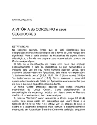CAPÍTULO•QUATRO
A VITÓRIA do CORDEIRO e seus
SEGUIDORES
ESTATÍSTICAS
No segundo capítulo, vimos que as sete ocorrências das
designações divinas em Apocalipse são a forma de João realçar seu
significado. Vale a pena analisar as estatísticas de alguns títulos
cristológicos, a fim de nos preparar para nosso estudo da obra de
Cristo no Apocalipse.
O fato de a identificação de Cristo com Deus não implicar
necessariamente a falta de importância de sua humanidade é
indicado pelo uso de seu nome humano pessoal, Jesus. Isso
acontece catorze vezes em Apocalipse, sete delas nas expressões
“o testemunho de Jesus” [1:2,9; 12:17; 19:10 (duas vezes); 20:4] e
“as testemunhas de Jesus” (17:6). Como veremos, o essencial
quanto à humanidade de Cristo em Apocalipse é o testemunho que
ele deu e que seus seguidores levam adiante.
O nome “Cristo” (Messias) aparece sete vezes (incluindo
ocorrências de “Jesus Cristo”). Como perceberemos, a
concretização da esperança judaica em Jesus como o Messias
davídico é proeminente no livro de Apocalipse.
A palavra “Cordeiro” como referência a Cristo surge 28 (7x4)
vezes. Sete delas estão em expressões que unem Deus e o
Cordeiro (5:13; 6:16; 7:10; 14:4; 21:22; 22:1,3). Depois do sete, o
quatro é o algarismo simbólico mais comum e sistematicamente
empregado em Apocalipse. Sete é o número da perfeição, enquanto
 