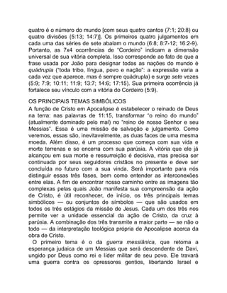 quatro é o número do mundo [com seus quatro cantos (7:1; 20:8) ou
quatro divisões (5:13; 14:7)]. Os primeiros quatro julgamentos em
cada uma das séries de sete abalam o mundo (6:8; 8:7-12; 16:2-9).
Portanto, as 7x4 ocorrências de “Cordeiro” indicam a dimensão
universal de sua vitória completa. Isso corresponde ao fato de que a
frase usada por João para designar todas as nações do mundo é
quádrupla (“toda tribo, língua, povo e nação”: a expressão varia a
cada vez que aparece, mas é sempre quádrupla) e surge sete vezes
(5:9; 7:9; 10:11; 11:9; 13:7; 14:6; 17:15). Sua primeira ocorrência já
fortalece seu vínculo com a vitória do Cordeiro (5:9).
OS PRINCIPAIS TEMAS SIMBÓLICOS
A função de Cristo em Apocalipse é estabelecer o reinado de Deus
na terra: nas palavras de 11:15, transformar “o reino do mundo”
(atualmente dominado pelo mal) no “reino de nosso Senhor e seu
Messias”. Essa é uma missão de salvação e julgamento. Como
veremos, essas são, inevitavelmente, as duas faces de uma mesma
moeda. Além disso, é um processo que começa com sua vida e
morte terrenas e se encerra com sua parúsia. A vitória que ele já
alcançou em sua morte e ressurreição é decisiva, mas precisa ser
continuada por seus seguidores cristãos no presente e deve ser
concluída no futuro com a sua vinda. Será importante para nós
distinguir essas três fases, bem como entender as interconexões
entre elas. A fim de encontrar nosso caminho entre as imagens tão
complexas pelas quais João manifesta sua compreensão da ação
de Cristo, é útil reconhecer, de início, os três principais temas
simbólicos — ou conjuntos de símbolos — que são usados em
todos os três estágios da missão de Jesus. Cada um dos três nos
permite ver a unidade essencial da ação de Cristo, da cruz à
parúsia. A combinação dos três transmite a maior parte — se não o
todo — da interpretação teológica própria de Apocalipse acerca da
obra de Cristo.
O primeiro tema é o da guerra messiânica, que retoma a
esperança judaica de um Messias que será descendente de Davi,
ungido por Deus como rei e líder militar de seu povo. Ele travará
uma guerra contra os opressores gentios, libertando Israel e
 