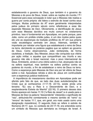 estabelecendo o governo de Deus, que também é o governo do
Messias e do povo de Deus, Israel, sobre as nações do mundo. [ 36 ]
Essencial para essa concepção é notar que o Messias não realiza a
guerra por conta própria: ele lidera o exército de Israel contra seus
inimigos. Muitas profecias do AT eram geralmente interpretadas
pelos judeus do primeiro século como referências a esse tão
esperado Messias de Davi. Obviamente, a identificação de Jesus
com esse Messias davídico era muito comum no cristianismo
primitivo. Isso é fundamental em Apocalipse, em parte porque, para
João, como um profeta cristão judeu, é um dos modos pelos quais
ele une as esperanças da tradição profética do AT em sua própria
visão escatológica centrada em Jesus. Ademais, também é
importante por retratar uma figura que estabelecerá o reino de Deus
na terra, derrotando os poderes pagãos que se opõem ao governo
de Deus. Como observaremos, João reinterpreta, de forma
cautelosa, a tradição. Seu Messias Jesus não conquista sua vitória
por ação militar, e aqueles que compartilham seu triunfo e seu
governo não são o Israel nacional, mas o povo internacional de
Deus. Entretanto, ainda é uma vitória sobre o mal, alcançada não só
na esfera espiritual, mas também na esfera política contra os
poderes do mundo, a fim de estabelecer o reino de Deus na terra.
Como a esperança pelo Messias de Davi era por tal vitória de Deus
sobre o mal, Apocalipse retrata a obra de Jesus em continuidade
com a esperança judaica tradicional.
A importância do messianismo davídico em Apocalipse pode ser
aferida pelo fato de que, ao lado das duas autodeclarações de
Cristo que já conhecemos (1:17,18; 22:13), existe ainda uma
terceira: “Eu sou a Raiz e o Descendente de Davi, e a
resplandecente Estrela da Manhã” (22:16). O primeiro desses dois
títulos aparece em Isaías 11:10 (“a Raiz de Jessé”) e é usado para o
Messias de Davi (a palavra “descendente” interpreta o significado de
“raiz”, atribuindo-lhe corretamente o mesmo sentido de “ramo” ou
“renovo” de Isaías 11:1, que, em geral, era mais usado como uma
designação messiânica). O segundo título se refere à estrela de
Números 24:17, que, no contexto de 24:17-19, era entendida como
um símbolo do Messias que derrotaria os inimigos de Israel. A
 