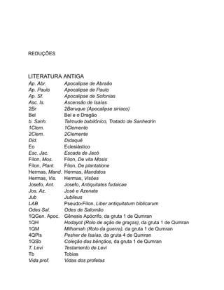 REDUÇÕES
LITERATURA ANTIGA
Ap. Abr. Apocalipse de Abraão
Ap. Paulo Apocalipse de Paulo
Ap. Sf. Apocalipse de Sofonias
Asc. Is. Ascensão de Isaías
2Br 2Baruque (Apocalipse siríaco)
Bel Bel e o Dragão
b. Sanh. Talmude babilônico, Tratado de Sanhedrin
1Clem. 1Clemente
2Clem. 2Clemente
Did. Didaquê
Eo Eclesiástico
Esc. Jac. Escada de Jacó
Fílon, Mos. Fílon, De vita Mosis
Fílon, Plant. Fílon, De plantatione
Hermas, Mand. Hermas, Mandatos
Hermas, Vis. Hermas, Visões
Josefo, Ant. Josefo, Antiquitates fudaicae
Jos. Az. José e Azenate
Jub Jubileus
LAB Pseudo-Fílon, Liber antiquitatum biblicarum
Odes Sal. Odes de Salomão
1QGen. Apoc. Gênesis Apócrifo, da gruta 1 de Qumran
1QH Hodayot (Rolo de ação de graças), da gruta 1 de Qumran
1QM Milhamah (Rolo da guerra), da gruta 1 de Qumran
4QPls Pesher de Isaías, da gruta 4 de Qumran
1QSb Coleção das bênçãos, da gruta 1 de Qumran
T. Levi Testamento de Levi
Tb Tobias
Vida prof. Vidas dos profetas
 