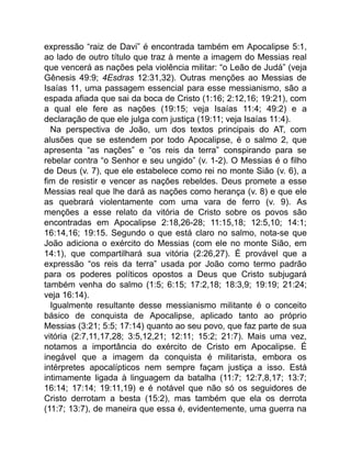 expressão “raiz de Davi” é encontrada também em Apocalipse 5:1,
ao lado de outro título que traz à mente a imagem do Messias real
que vencerá as nações pela violência militar: “o Leão de Judá” (veja
Gênesis 49:9; 4Esdras 12:31,32). Outras menções ao Messias de
Isaías 11, uma passagem essencial para esse messianismo, são a
espada afiada que sai da boca de Cristo (1:16; 2:12,16; 19:21), com
a qual ele fere as nações (19:15; veja Isaías 11:4; 49:2) e a
declaração de que ele julga com justiça (19:11; veja Isaías 11:4).
Na perspectiva de João, um dos textos principais do AT, com
alusões que se estendem por todo Apocalipse, é o salmo 2, que
apresenta “as nações” e “os reis da terra” conspirando para se
rebelar contra “o Senhor e seu ungido” (v. 1-2). O Messias é o filho
de Deus (v. 7), que ele estabelece como rei no monte Sião (v. 6), a
fim de resistir e vencer as nações rebeldes. Deus promete a esse
Messias real que lhe dará as nações como herança (v. 8) e que ele
as quebrará violentamente com uma vara de ferro (v. 9). As
menções a esse relato da vitória de Cristo sobre os povos são
encontradas em Apocalipse 2:18,26-28; 11:15,18; 12:5,10; 14:1;
16:14,16; 19:15. Segundo o que está claro no salmo, nota-se que
João adiciona o exército do Messias (com ele no monte Sião, em
14:1), que compartilhará sua vitória (2:26,27). É provável que a
expressão “os reis da terra” usada por João como termo padrão
para os poderes políticos opostos a Deus que Cristo subjugará
também venha do salmo (1:5; 6:15; 17:2,18; 18:3,9; 19:19; 21:24;
veja 16:14).
Igualmente resultante desse messianismo militante é o conceito
básico de conquista de Apocalipse, aplicado tanto ao próprio
Messias (3:21; 5:5; 17:14) quanto ao seu povo, que faz parte de sua
vitória (2:7,11,17,28; 3:5,12,21; 12:11; 15:2; 21:7). Mais uma vez,
notamos a importância do exército de Cristo em Apocalipse. É
inegável que a imagem da conquista é militarista, embora os
intérpretes apocalípticos nem sempre façam justiça a isso. Está
intimamente ligada à linguagem da batalha (11:7; 12:7,8,17; 13:7;
16:14; 17:14; 19:11,19) e é notável que não só os seguidores de
Cristo derrotam a besta (15:2), mas também que ela os derrota
(11:7; 13:7), de maneira que essa é, evidentemente, uma guerra na
 