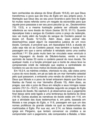 bem conhecidas da aliança do Sinai (Êxodo 19:5,6), em que Deus
transformou o povo que ele tirou do Egito em seu próprio povo. A
libertação que Deus deu ao seu povo levando-o para fora do Egito
foi muitas vezes referida como um resgate da escravidão para que
aquele povo passasse a ser seu povo peculiar (p. ex., Deuteronômio
7:8; 13:5), e a mesma ilustração poderia ser utilizada como
referência ao novo êxodo do futuro (Isaías 35:10; 51:11). Quando
Apocalipse trata o sangue do Cordeiro como o preço da redenção,
isso vai muito além da função do sangue do Cordeiro pascal no
êxodo (cf. Êxodo 12:12,23). Além disso, esse animal não
desempenhou papel algum na expectativa judaica de um novo
êxodo. Contudo, é provável que, em Apocalipse 5:6,9, a alusão de
João seja não só ao Cordeiro pascal, mas também a Isaías 53:7,
passagem em que o servo sofredor é retratado como uma ovelha
sacrificial.[ 38 ] Ele pode muito bem ter vinculado esse versículo à
nova linguagem do êxodo de Dêutero-Isaías, vendo o servo
oprimido de Isaías 53 como o cordeiro pascal do novo êxodo. De
qualquer modo, é a função principal que a morte de Jesus teve na
compreensão cristã da redenção que explica a centralidade do
Cordeiro no uso do novo motivo do êxodo pelo Apocalipse.
Em 15:2-4, os mártires cristãos, vitoriosos no céu, são vistos como
o povo do novo êxodo, em pé ao lado de um mar Vermelho celestial
pelo qual passaram, e entoando uma versão do cântico de louvor a
Deus que Moisés e o povo de Israel entoaram depois que Deus os
libertou de Faraó no mar Vermelho (Êxodo 15). Além disso, as
pragas, que são o juízo de Deus em relação a seus inimigos nesse
cenário (15:1,5—16:21), são moldadas segundo as pragas do Egito
na época do êxodo. No capítulo 2, já observamos que o julgamento
final dessa série está ligado a uma lembrança da teofania do Sinai
(16:18). Outras alusões às narrativas do êxodo estão em 11:6, em
que a atividade das duas testemunhas é, em parte, baseada em
Moisés e nas pragas do Egito, e 11:8, passagem em que um dos
nomes proféticos da grande cidade na qual as testemunhas são
martirizadas é Egito. Por sua vez, em 2:14, os falsos mestres da
igreja em Pérgamo, que tentam convencer os cristãos a se
comprometer com o paganismo, são comparados a Balaão, o falso
 