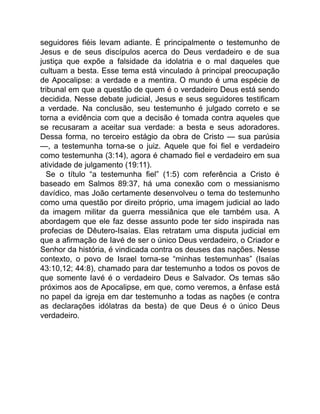 seguidores fiéis levam adiante. É principalmente o testemunho de
Jesus e de seus discípulos acerca do Deus verdadeiro e de sua
justiça que expõe a falsidade da idolatria e o mal daqueles que
cultuam a besta. Esse tema está vinculado à principal preocupação
de Apocalipse: a verdade e a mentira. O mundo é uma espécie de
tribunal em que a questão de quem é o verdadeiro Deus está sendo
decidida. Nesse debate judicial, Jesus e seus seguidores testificam
a verdade. Na conclusão, seu testemunho é julgado correto e se
torna a evidência com que a decisão é tomada contra aqueles que
se recusaram a aceitar sua verdade: a besta e seus adoradores.
Dessa forma, no terceiro estágio da obra de Cristo — sua parúsia
—, a testemunha torna-se o juiz. Aquele que foi fiel e verdadeiro
como testemunha (3:14), agora é chamado fiel e verdadeiro em sua
atividade de julgamento (19:11).
Se o título “a testemunha fiel” (1:5) com referência a Cristo é
baseado em Salmos 89:37, há uma conexão com o messianismo
davídico, mas João certamente desenvolveu o tema do testemunho
como uma questão por direito próprio, uma imagem judicial ao lado
da imagem militar da guerra messiânica que ele também usa. A
abordagem que ele faz desse assunto pode ter sido inspirada nas
profecias de Dêutero-Isaías. Elas retratam uma disputa judicial em
que a afirmação de Iavé de ser o único Deus verdadeiro, o Criador e
Senhor da história, é vindicada contra os deuses das nações. Nesse
contexto, o povo de Israel torna-se “minhas testemunhas” (Isaías
43:10,12; 44:8), chamado para dar testemunho a todos os povos de
que somente Iavé é o verdadeiro Deus e Salvador. Os temas são
próximos aos de Apocalipse, em que, como veremos, a ênfase está
no papel da igreja em dar testemunho a todas as nações (e contra
as declarações idólatras da besta) de que Deus é o único Deus
verdadeiro.
 