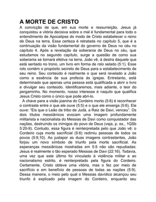 A MORTE DE CRISTO
A convicção de que, em sua morte e ressurreição, Jesus já
conquistou a vitória decisiva sobre o mal é fundamental para todo o
entendimento de Apocalipse do modo de Cristo estabelecer o reino
de Deus na terra. Essa certeza é retratada no capítulo 5, que é a
continuação da visão fundamental do governo de Deus no céu no
capítulo 4. Após a revelação da soberania de Deus no céu, que
estudamos no segundo capítulo, surge a questão de como sua
soberania se tornará efetiva na terra. João vê, à destra daquele que
está sentado no trono, um livro em forma de rolo selado (5:1). Esse
rolo contém o propósito secreto de Deus para o estabelecimento de
seu reino. Seu conteúdo é realmente o que será revelado a João
como a essência de sua profecia às igrejas. Entretanto, está
determinado que apenas uma pessoa está qualificada a abrir o livro
e divulgar seu conteúdo. Identificaremos, mais adiante, o teor do
pergaminho. No momento, nosso interesse é naquilo que qualifica
Jesus Cristo como o único que pode abri-lo.
A chave para a visão joanina do Cordeiro morto (5:6) é reconhecer
o contraste entre o que ele ouve (5:5) e o que ele enxerga (5:6). Ele
ouve: “Eis que o Leão da tribo de Judá, a Raiz de Davi, venceu”. Os
dois títulos messiânicos evocam uma imagem profundamente
militarista e nacionalista do Messias de Davi como conquistador das
nações, destruindo os inimigos do povo de Deus (veja, p. ex., 1QSb
5:20-9). Contudo, essa figura é reinterpretada pelo que João vê: o
Cordeiro cuja morte sacrificial (5:6) redimiu pessoas de todos os
povos (5:9,10). Ao justapor as duas imagens contrastantes, João
forjou um novo símbolo de triunfo pela morte sacrificial. As
esperanças messiânicas mostradas em 5:5 não são repudiadas:
Jesus é realmente o tão esperado Messias de Davi (22:16). Todavia,
uma vez que este último foi vinculado à violência militar e ao
nacionalismo estrito, é reinterpretado pela figura do Cordeiro.
Certamente, Cristo obteve uma vitória, mas o fez por meio de
sacrifício e em benefício de pessoas de todas as nações (5:9).
Dessa maneira, o meio pelo qual o Messias davídico alcançou seu
triunfo é explicado pela imagem do Cordeiro, enquanto seu
 