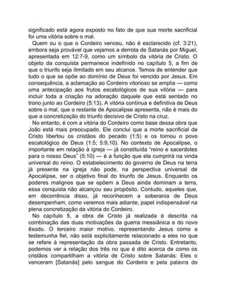 significado está agora exposto no fato de que sua morte sacrificial
foi uma vitória sobre o mal.
Quem ou o que o Cordeiro venceu, não é esclarecido (cf. 3:21),
embora seja provável que vejamos a derrota de Satanás por Miguel,
apresentada em 12:7-9, como um símbolo da vitória de Cristo. O
objeto da conquista permanece indefinido no capítulo 5, a fim de
que o triunfo seja ilimitado em seu alcance. Temos de entender que
tudo o que se opõe ao domínio de Deus foi vencido por Jesus. Em
consequência, a aclamação ao Cordeiro vitorioso se amplia — como
uma antecipação aos frutos escatológicos de sua vitória — para
incluir toda a criação na adoração daquele que está sentado no
trono junto ao Cordeiro (5:13). A vitória contínua e definitiva de Deus
sobre o mal, que o restante de Apocalipse apresenta, não é mais do
que a concretização do triunfo decisivo de Cristo na cruz.
No entanto, é com a vitória do Cordeiro como base dessa obra que
João está mais preocupado. Ele conclui que a morte sacrificial de
Cristo libertou os cristãos do pecado (1:5) e os tornou o povo
escatológico de Deus (1:5; 5:9,10). No contexto de Apocalipse, o
importante em relação à igreja — já constituída “reino e sacerdotes
para o nosso Deus” (5:10) — é a função que ela cumprirá na vinda
universal do reino. O estabelecimento do governo de Deus na terra
já presente na igreja não pode, na perspectiva universal de
Apocalipse, ser o objetivo final do triunfo de Jesus. Enquanto os
poderes malignos que se opõem a Deus ainda dominam a terra,
essa conquista não alcançou seu propósito. Contudo, aqueles que,
em decorrência disso, já reconhecem a soberania de Deus
desempenham, como veremos mais adiante, papel indispensável na
plena concretização da vitória do Cordeiro.
No capítulo 5, a obra de Cristo já realizada é descrita na
combinação das duas motivações da guerra messiânica e do novo
êxodo. O terceiro maior motivo, representando Jesus como a
testemunha fiel, não está explicitamente relacionado a eles no que
se refere à representação da obra passada de Cristo. Entretanto,
podemos ver a relação dos três no que é dito acerca de como os
cristãos compartilham a vitória de Cristo sobre Satanás: Eles o
venceram [Satanás] pelo sangue do Cordeiro e pela palavra do
 