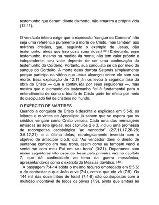 testemunho que deram; diante da morte, não amaram a própria vida
(12:11).
O versículo inteiro exige que a expressão “sangue do Cordeiro” não
seja uma referência puramente à morte de Cristo, mas também aos
mártires cristãos, que, seguindo o exemplo de Jesus, dão
testemunho, ainda que isso custe suas vidas.[ 39 ] Entretanto, esse
testemunho, mesmo na medida da morte, não tem valor próprio e
independente, seu valor depende de ser uma continuação do
testemunho do Cordeiro. Portanto, sua conquista se dá por meio do
sangue do Cordeiro. A morte deles derrota Satanás simplesmente
porque participa da vitória que Jesus alcançou sobre ele com sua
morte. Essa explicação de 12:11 já nos levou à segunda fase da
obra de Cristo — que é continuada por seus seguidores —, mas
mostra que o elemento do testemunho fiel é fundamental para o
entendimento de como o triunfo de Cristo pode ter efeito por meio
do discipulado fiel de cristãos no mundo.
O EXÉRCITO DE MÁRTIRES
Quando a conquista de Cristo é descrita e explicada em 5:5-9, os
leitores e ouvintes de Apocalipse já sabem que se espera que os
cristãos vençam como Cristo venceu. Cada uma das mensagens
enviadas às sete igrejas, nos capítulos 2 e 3, incluiu uma promessa
de recompensa escatológica “ao vencedor” (2:7,11,17,26-28;
3:5,12,21), e a última delas, estrategicamente inserida com o
objetivo de antecipar 5:5,6, diz: “Ao vencedor darei o direito de
sentar-se comigo em meu trono, assim como eu também venci e
sentei-me com meu Pai em seu trono” (3:21). Deparamos com
esses seguidores vitoriosos de Jesus pela primeira vez no capítulo
7, que dá continuidade ao tema da guerra messiânica,
apresentando-os como o exército do Messias davídico.[ 40 ]
A passagem 7:4-14 adota o mesmo recurso empregado em 5:5,6:
o de contrastar o que João ouve (7:4), com o que ele vê (7:9). Os
144 mil das doze tribos de Israel (7:4-8) são contrapostos com a
multidão incontável de todos os povos (7:9), ainda que ambas as
 