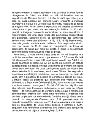 imagens retratem a mesma realidade. São paralelos às duas figuras
divergentes de Cristo em 5:5,6: os 144 mil israelitas são os
seguidores do Messias davídico, o Leão de Judá (perceba que a
tribo de Judá aparece em primeiro lugar), enquanto a multidão
inumerável é o povo do Cordeiro que foi morto, resgatado de todas
as nações (5:9). Assim como a expectativa do Messias davídico foi
reinterpretada por meio da representação bíblica do Cordeiro
pascal, a imagem puramente nacionalista de seus seguidores é
reinterpretada por uma figura tirada das promessas escriturísticas
aos patriarcas. Segundo estes, os descendentes dos patriarcas
seriam muito numerosos (Gênesis 13:16; 15:5; 32:12). Desse modo,
não pela grande quantidade de cristãos no final do primeiro século,
mas por causa da fé de João no cumprimento de todas as
promessas de Deus por meio de Cristo, a igreja é apresentada
como um grupo incalculável de todos os povos.
No entanto, há mais um contraste entre os 144 mil israelitas e a
multidão inumerável que torna o paralelo com 5:5,6 exato. Os 144
mil são um exército, o que está implícito no fato de que 7:4-8 é um
censo das tribos de Israel. No AT, um censo era sempre um cálculo
da força bélica da nação, em que unicamente os homens em idade
militar eram contados. Os doze contingentes iguais das doze tribos
são o exército de todo o Israel, reunido nos últimos dias segundo a
esperança escatológica tradicional, sob a liderança do Leão de
Judá, com o propósito de destruir os opressores gentios de Israel.
Contudo, todas as pessoas que celebram sua vitória no céu,
atribuindo-a a Deus e ao Cordeiro (7:9,10), “lavaram as suas vestes
e as branquearam no sangue do Cordeiro” (7:14). Isso significa que
são mártires, que triunfaram participando — por meio da própria
morte — da morte sacrificial do Cordeiro. Sabe-se que a maioria dos
comentaristas entende 7:14 como uma referência à redenção dos
cristãos do pecado por intermédio do Cordeiro, mas já vimos que a
menção ao sangue do Cordeiro, em 12:11, provavelmente diz
respeito ao martírio. Uma vez que 7:14 faz referência a uma ação a
que os seguidores de Cristo estão sujeitos, é paralelo a 12:11,
enquanto, nas referências à redenção dos cristãos pelo sangue de
Jesus, eles são os objetos de sua ação (1:5; 5:9).
 