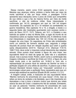 Dessa maneira, assim como 5:5,6 apresenta Jesus como o
Messias que alcançou vitória, embora o tenha feito por meio da
morte sacrificial e não por força militar, a passagem 7:4-14
apresenta seus discípulos como o povo de Cristo que compartilha
de sua vitória e que o faz da mesma forma, por meio da morte
sacrificial, e não da violência militar. Essa interpretação é
confirmada por 14:1-5, passagem em que os 144 mil surgem
novamente. Os capítulos de 12 a 14 retratam os combatentes na
guerra messiânica. Nos capítulos 12 e 13, o dragão, a besta e a
segunda besta são mostrados guerreando com sucesso contra o
povo de Deus (12:17; 13:7). Todavia, em 14:1, o Cordeiro e seu
exército se opõem a eles no Monte Sião, o lugar do triunfo do rei
messiânico sobre as nações hostis (Salmos 2:6). A referência muito
mal interpretada à virgindade dos 144 mil (14:4a) diz respeito à
imagem de uma tropa. Os seguidores de Cristo são simbolizados
como um exército de homens adultos que, seguindo o antigo
requisito de pureza ritual em relação àqueles que lutam a guerra
santa (Deuteronômio 23:9-14; 1Samuel 21:5; 2Samuel 11:9-13;
1QM 7:3-6), deve evitar a impureza cultual decorrente das relações
sexuais. Essa pureza ritual remete à figura de uma tropa: seu
equivalente literal no ideal de igreja de João não é o ascetismo
sexual, mas a pureza moral. Porém, assim como a combinação das
imagens militarista e sacrificial de Cristo em 5:5,6, a figura de uma
tropa muda para a do sacrifício em 14:4b-5 e, com ela, a
representação da pureza ritual do exército do Senhor se torna a
perfeição exigida em uma oferta de sacrifício. A palavra que a New
Revised Standard Version traduz por “imaculado” (amōmoi) é a
terminologia cultual para a perfeição física necessária para que um
animal seja aceitável ao sacrifício (Êxodo 29:38; Levítico 1:3; 3:1).
A imagem cultual, então, é traduzida em seu equivalente literal:
“Mentira nenhuma foi encontrada em suas bocas” (14:5). Isso se
refere ao tema da verdade e da falsidade, que é tão importante em
Apocalipse e traz à tona o terceiro motivo que domina seu relato
acerca da obra de Cristo: o testemunho fiel da verdade. Entretanto,
ao usar as palavras “mentira nenhuma foi encontrada em suas
bocas”, João também ecoa textos significativos do AT, como
 