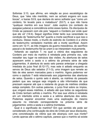Sofonias 3:13, que afirma, em relação ao povo escatológico de
Deus, que “eles não mentirão, nem se achará engano em suas
bocas”, e Isaías 53:9, que declara do servo sofredor que “como um
cordeiro, foi levado para o matadouro” (53:7), e que não havia
“qualquer mentira em sua boca”. João explora (no contexto da
exegese judaica) a coincidência entre esses textos. Os discípulos de
Cristo se parecem com ele pois “seguem o Cordeiro por onde quer
que ele vá” (14:4). Seguir significa imitar tanto sua veracidade na
condição de “testemunha fiel” quanto a morte sacrificial a que isso o
conduziu. Desse modo, o triunfo do exército do Cordeiro é a vitória
do testemunho verdadeiro mantido até a morte sacrificial. Assim
como em 12:11, as três imagens da guerra messiânica, do sacrifício
pascal e do testemunho fiel se unem e se interpretam mutuamente.
Voltando ao capítulo 7, no qual a vitória dos seguidores do
Cordeiro por meio do martírio é retratada pela primeira vez, vale
ressaltar seu lugar na estrutura das visões. As aberturas de selos
aparecem entre o sexto e o sétimo da primeira série de sete
julgamentos. A abertura do sexto selo parece antecipar a chegada
imediata do juízo final (6:12-17), mas este é adiado enquanto os
servos de Deus são selados (7:1-3), uma imagem que remete ao
fato de eles serem marcados para o martírio. Agora podemos ver
como o capítulo 7 está relacionado aos julgamentos das aberturas
de selos. Quando o quinto selo é aberto, os mártires do passado
pedem que seu sangue seja vingado e são informados de que
precisam esperar até que o restante do grupo de mártires cristãos
esteja completo. Em outras palavras, o juízo final sobre os ímpios,
que vingará esses mártires, é adiado até que todos os seguidores
de Cristo tenham sofrido o martírio. Por isso sua vitória é retratada
em um interlúdio entre a sexta e a sétima aberturas dos selos.
Podemos esperar encontrar mais uma explicação do mesmo
assunto no intervalo correspondente na próxima série de
julgamentos: entre a sexta e a sétima trombetas.
Qual é o significado do martírio? Em que sentido ele pode ser
considerado uma continuação da obra de Cristo por seus discípulos,
uma concretização da vitória que ele alcançou com sua morte?
Lendo apenas até o sétimo capítulo, parece que o martírio só existe
 