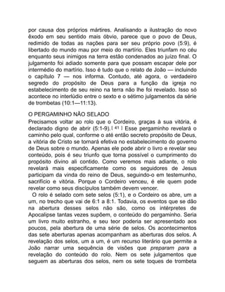 por causa dos próprios mártires. Analisando a ilustração do novo
êxodo em seu sentido mais óbvio, parece que o povo de Deus,
redimido de todas as nações para ser seu próprio povo (5:9), é
libertado do mundo mau por meio do martírio. Eles triunfam no céu
enquanto seus inimigos na terra estão condenados ao juízo final. O
julgamento foi adiado somente para que possam escapar dele por
intermédio do martírio. Isso é tudo que o relato de João — incluindo
o capítulo 7 — nos informa. Contudo, até agora, o verdadeiro
segredo do propósito de Deus para a função da igreja no
estabelecimento de seu reino na terra não lhe foi revelado. Isso só
acontece no interlúdio entre o sexto e o sétimo julgamentos da série
de trombetas (10:1—11:13).
O PERGAMINHO NÃO SELADO
Precisamos voltar ao rolo que o Cordeiro, graças à sua vitória, é
declarado digno de abrir (5:1-9).[ 41 ] Esse pergaminho revelará o
caminho pelo qual, conforme o até então secreto propósito de Deus,
a vitória de Cristo se tornará efetiva no estabelecimento do governo
de Deus sobre o mundo. Apenas ele pode abrir o livro e revelar seu
conteúdo, pois é seu triunfo que torna possível o cumprimento do
propósito divino ali contido. Como veremos mais adiante, o rolo
revelará mais especificamente como os seguidores de Jesus
participam da vinda do reino de Deus, seguindo-o em testemunho,
sacrifício e vitória. Porque o Cordeiro venceu, é ele quem pode
revelar como seus discípulos também devem vencer.
O rolo é selado com sete selos (5:1), e o Cordeiro os abre, um a
um, no trecho que vai de 6:1 a 8:1. Todavia, os eventos que se dão
na abertura desses selos não são, como os intérpretes de
Apocalipse tantas vezes supõem, o conteúdo do pergaminho. Seria
um livro muito estranho, e seu teor poderia ser apresentado aos
poucos, pela abertura de uma série de selos. Os acontecimentos
das sete aberturas apenas acompanham as aberturas dos selos. A
revelação dos selos, um a um, é um recurso literário que permite a
João narrar uma sequência de visões que preparam para a
revelação do conteúdo do rolo. Nem os sete julgamentos que
seguem as aberturas dos selos, nem os sete toques de trombeta
 