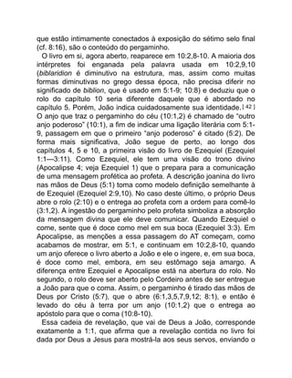 que estão intimamente conectados à exposição do sétimo selo final
(cf. 8:16), são o conteúdo do pergaminho.
O livro em si, agora aberto, reaparece em 10:2,8-10. A maioria dos
intérpretes foi enganada pela palavra usada em 10:2,9,10
(biblaridion é diminutivo na estrutura, mas, assim como muitas
formas diminutivas no grego dessa época, não precisa diferir no
significado de biblion, que é usado em 5:1-9; 10:8) e deduziu que o
rolo do capítulo 10 seria diferente daquele que é abordado no
capítulo 5. Porém, João indica cuidadosamente sua identidade.[ 42 ]
O anjo que traz o pergaminho do céu (10:1,2) é chamado de “outro
anjo poderoso” (10:1), a fim de indicar uma ligação literária com 5:1-
9, passagem em que o primeiro “anjo poderoso” é citado (5:2). De
forma mais significativa, João segue de perto, ao longo dos
capítulos 4, 5 e 10, a primeira visão do livro de Ezequiel (Ezequiel
1:1—3:11). Como Ezequiel, ele tem uma visão do trono divino
(Apocalipse 4; veja Ezequiel 1) que o prepara para a comunicação
de uma mensagem profética ao profeta. A descrição joanina do livro
nas mãos de Deus (5:1) toma como modelo definição semelhante à
de Ezequiel (Ezequiel 2:9,10). No caso deste último, o próprio Deus
abre o rolo (2:10) e o entrega ao profeta com a ordem para comê-lo
(3:1,2). A ingestão do pergaminho pelo profeta simboliza a absorção
da mensagem divina que ele deve comunicar. Quando Ezequiel o
come, sente que é doce como mel em sua boca (Ezequiel 3:3). Em
Apocalipse, as menções a essa passagem do AT começam, como
acabamos de mostrar, em 5:1, e continuam em 10:2,8-10, quando
um anjo oferece o livro aberto a João e ele o ingere, e, em sua boca,
é doce como mel, embora, em seu estômago seja amargo. A
diferença entre Ezequiel e Apocalipse está na abertura do rolo. No
segundo, o rolo deve ser aberto pelo Cordeiro antes de ser entregue
a João para que o coma. Assim, o pergaminho é tirado das mãos de
Deus por Cristo (5:7), que o abre (6:1,3,5,7,9,12; 8:1), e então é
levado do céu à terra por um anjo (10:1,2) que o entrega ao
apóstolo para que o coma (10:8-10).
Essa cadeia de revelação, que vai de Deus a João, corresponde
exatamente a 1:1, que afirma que a revelação contida no livro foi
dada por Deus a Jesus para mostrá-la aos seus servos, enviando o
 