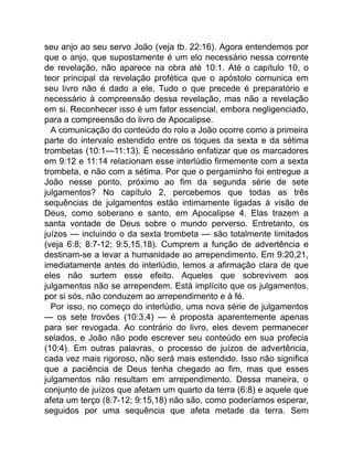 seu anjo ao seu servo João (veja tb. 22:16). Agora entendemos por
que o anjo, que supostamente é um elo necessário nessa corrente
de revelação, não aparece na obra até 10:1. Até o capítulo 10, o
teor principal da revelação profética que o apóstolo comunica em
seu livro não é dado a ele. Tudo o que precede é preparatório e
necessário à compreensão dessa revelação, mas não a revelação
em si. Reconhecer isso é um fator essencial, embora negligenciado,
para a compreensão do livro de Apocalipse.
A comunicação do conteúdo do rolo a João ocorre como a primeira
parte do intervalo estendido entre os toques da sexta e da sétima
trombetas (10:1—11:13). É necessário enfatizar que os marcadores
em 9:12 e 11:14 relacionam esse interlúdio firmemente com a sexta
trombeta, e não com a sétima. Por que o pergaminho foi entregue a
João nesse ponto, próximo ao fim da segunda série de sete
julgamentos? No capítulo 2, percebemos que todas as três
sequências de julgamentos estão intimamente ligadas à visão de
Deus, como soberano e santo, em Apocalipse 4. Elas trazem a
santa vontade de Deus sobre o mundo perverso. Entretanto, os
juízos — incluindo o da sexta trombeta — são totalmente limitados
(veja 6:8; 8:7-12; 9:5,15,18). Cumprem a função de advertência e
destinam-se a levar a humanidade ao arrependimento. Em 9:20,21,
imediatamente antes do interlúdio, lemos a afirmação clara de que
eles não surtem esse efeito. Aqueles que sobrevivem aos
julgamentos não se arrependem. Está implícito que os julgamentos,
por si sós, não conduzem ao arrependimento e à fé.
Por isso, no começo do interlúdio, uma nova série de julgamentos
— os sete trovões (10:3,4) — é proposta aparentemente apenas
para ser revogada. Ao contrário do livro, eles devem permanecer
selados, e João não pode escrever seu conteúdo em sua profecia
(10:4). Em outras palavras, o processo de juízos de advertência,
cada vez mais rigoroso, não será mais estendido. Isso não significa
que a paciência de Deus tenha chegado ao fim, mas que esses
julgamentos não resultam em arrependimento. Dessa maneira, o
conjunto de juízos que afetam um quarto da terra (6:8) e aquele que
afeta um terço (8:7-12; 9:15,18) não são, como poderíamos esperar,
seguidos por uma sequência que afeta metade da terra. Sem
 