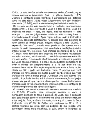 dúvida, os sete trovões estariam entre essas séries. Contudo, agora
haverá apenas o julgamento final , a sétima trombeta (10:7).
Quando o conteúdo dessa trombeta é apresentado em detalhes
como as sete taças (15:1), esses julgamentos não são limitados,
mas totais (16:2-21), realizando a destruição final do impenitente.
Se os sete trovões não acontecerem e, portanto, permanecerem
selados (10:4), o que é revelado a João é o teor do livro. Esse é o
propósito de Deus — que, até agora, não foi revelado — para
alcançar o que os julgamentos sozinhos não conseguiram: o
arrependimento do mundo. Após comer o livro, João é instruído a
revelar seu conteúdo profetizando: “É preciso que você profetize de
novo acerca de muitos povos, nações, línguas e reis” (10:11). A
expressão “de novo” contrasta essa profecia não apenas com a
missão de João como profeta, mas com toda a revelação profética
anterior a que 10:7 se refere. Aos profetas dos tempos do AT e do
NT, Deus havia revelado seu propósito de finalmente estabelecer
seu reino na terra, incluindo tudo o que João apresentou até então
em suas visões. O que ainda não foi revelado, exceto nas sugestões
que João agora apresenta, é o papel dos seguidores do Cordeiro de
levar o mundo ao arrependimento e à fé por meio de seu
testemunho e morte. Um aspecto questionável é se a frase recém
citada de 10:11 pode ser traduzida como “É preciso que você
profetize de novo acerca de muitos povos” ou “É preciso que você
profetize de novo a muitos povos”. Qualquer uma das opções faria
sentido. A profecia joanina é inicialmente uma revelação às igrejas
acerca do papel que devem desempenhar como testemunhas
proféticas aos povos, mas também, indiretamente, é o conteúdo do
testemunho profético das igrejas às nações.
O conteúdo do rolo é apresentado de forma resumida e imediata
em 11:1-13. Portanto, essa passagem contém, in nuce, a
mensagem principal de toda a profecia de João, que é colocada
aqui para indicar como o testemunho da igreja ao mundo intervém
antes do juízo final, a sétima trombeta, com a qual o reino de Deus
finalmente vem (11:15-19). Então, nos capítulos de 12 a 15, o
conflito vitorioso da igreja com os poderes do mal recebe uma
abordagem muito mais detalhada, a qual, então, é integrada ao
 