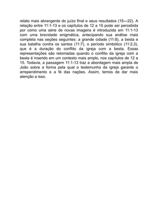 relato mais abrangente do juízo final e seus resultados (15—22). A
relação entre 11:1-13 e os capítulos de 12 a 15 pode ser percebida
por como uma série de novas imagens é introduzida em 11:1-13
com uma brevidade enigmática, antecipando sua análise mais
completa nas seções seguintes: a grande cidade (11:8), a besta e
sua batalha contra os santos (11:7), o período simbólico (11:2,3),
que é a duração do conflito da igreja com a besta. Essas
representações são retomadas quando o conflito da igreja com a
besta é inserido em um contexto mais amplo, nos capítulos de 12 a
15. Todavia, a passagem 11:1-13 traz a abordagem mais ampla de
João sobre a forma pela qual o testemunho da igreja garante o
arrependimento e a fé das nações. Assim, temos de dar mais
atenção a isso.
 