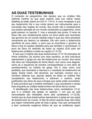 AS DUAS TESTEMUNHAS
O conteúdo do pergaminho não declara que os cristãos fiéis
sofrerão martírio ou que esse martírio será sua vitória: esses
detalhes já estão claros em 6:9-11; 7:9-14. A nova revelação é que
seu testemunho fiel e sua morte devem ser instrumentos para a
conversão das nações do mundo. Seu triunfo não é simplesmente
sua própria salvação de um mundo condenado ao julgamento, como
pode parecer no capítulo 7, mas a salvação dos povos. O reino de
Deus não vem simplesmente salvar um povo eleito que reconhece
seu governo de um mundo rebelde sobre o qual seu reino prevalece
meramente por destruir os rebeldes. Ele vem como o testemunho
sacrificial do povo eleito, o povo que já reconhece o governo de
Deus e traz as nações rebeldes para que também o reconheçam. O
povo de Deus foi redimido de todas as nações (5:9) para dar
testemunho profético a todas as nações (11:3-13).
É isso que a história das duas testemunhas (11:3-13) dramatiza de
forma simbólica. De acordo com essa narrativa, os dois indivíduos
representam a igreja em seu fiel testemunho ao mundo. Sua trama
não deve ser interpretada de forma literal, nem como uma alegoria,
como se a sequência de eventos correspondesse a uma série de
acontecimentos na história da igreja. Ela é mais como uma
parábola, que dramatiza a natureza e o resultado do testemunho da
igreja. Desse modo, não devemos, por exemplo, concluir que a
narrativa defende que, apenas depois de todos os cristãos fiéis
completarem seu testemunho e sofrerem o martírio, serão
justificados aos olhos de seus inimigos que serão então convertidos.
É mais provável que a história dramatize o que acontecerá o tempo
todo enquanto os cristãos testemunham de forma fiel ao mundo.
A identificação das duas testemunhas como candelabros (11:4),
que é o símbolo das igrejas no capítulo 1, em que as sete
comunidades são retratadas como sete candelabros (1:12,20),
mostra que as duas testemunhas representam a igreja em seu papel
de testemunhar ao mundo. O fato de serem apenas duas não indica
que sejam meramente parte de toda a igreja, mas que corresponde
à bem conhecida exigência bíblica de que as evidências sejam
 