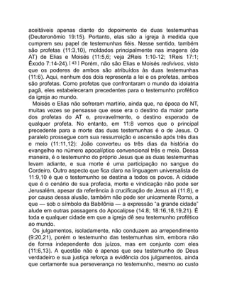 aceitáveis apenas diante do depoimento de duas testemunhas
(Deuteronômio 19:15). Portanto, elas são a igreja à medida que
cumprem seu papel de testemunhas fiéis. Nesse sentido, também
são profetas (11:3,10), moldados principalmente nas imagens (do
AT) de Elias e Moisés (11:5,6; veja 2Reis 1:10-12; 1Reis 17:1;
Êxodo 7:14-24).[ 43 ] Porém, não são Elias e Moisés redivivos, visto
que os poderes de ambos são atribuídos às duas testemunhas
(11:6). Aqui, nenhum dos dois representa a lei e os profetas, ambos
são profetas. Como profetas que confrontaram o mundo da idolatria
pagã, eles estabeleceram precedentes para o testemunho profético
da igreja ao mundo.
Moisés e Elias não sofreram martírio, ainda que, na época do NT,
muitas vezes se pensasse que esse era o destino da maior parte
dos profetas do AT e, provavelmente, o destino esperado de
qualquer profeta. No entanto, em 11:8 vemos que o principal
precedente para a morte das duas testemunhas é o de Jesus. O
paralelo prossegue com sua ressurreição e ascensão após três dias
e meio (11:11,12): João converteu os três dias da história do
evangelho no número apocalíptico convencional três e meio. Dessa
maneira, é o testemunho do próprio Jesus que as duas testemunhas
levam adiante, e sua morte é uma participação no sangue do
Cordeiro. Outro aspecto que fica claro na linguagem universalista de
11:9,10 é que o testemunho se destina a todos os povos. A cidade
que é o cenário de sua profecia, morte e vindicação não pode ser
Jerusalém, apesar da referência à crucificação de Jesus ali (11:8), e
por causa dessa alusão, também não pode ser unicamente Roma, a
que — sob o símbolo da Babilônia — a expressão “a grande cidade”
alude em outras passagens do Apocalipse (14:8; 18:16,18,19,21). É
toda e qualquer cidade em que a igreja dê seu testemunho profético
ao mundo.
Os julgamentos, isoladamente, não conduzem ao arrependimento
(9:20,21), porém o testemunho das testemunhas sim, embora não
de forma independente dos juízos, mas em conjunto com eles
(11:6,13). A questão não é apenas que seu testemunho do Deus
verdadeiro e sua justiça reforça a evidência dos julgamentos, ainda
que certamente sua perseverança no testemunho, mesmo ao custo
 