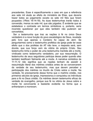 precedentes. Esse é especificamente o caso em que a referência
aos sete mil alude ao efeito do ministério de Elias, que deveria
trazer todos ao julgamento exceto os sete mil fiéis que foram
poupados (1Reis 19:14-18). As duas testemunhas trarão todos à
conversão, menos os sete mil, que são julgados. É evidente que se
estabelece o contraste em termos simbólicos e, portanto, seria
incorreto questionar por que eles também não puderam ser
convertidos.
Ser a testemunha que traz as nações à fé no único Deus
verdadeiro é a nova função do povo escatológico de Deus, revelada
pelo livro que apenas o Cordeiro foi capaz de abrir. Se
perguntarmos como o testemunho profético da igreja pode ter esse
efeito que o dos profetas do AT não teve, a resposta será, sem
dúvida, que sua força vem da vitória do próprio Cristo. Seu
testemunho tinha o poder de uma testemunha mantida até a morte,
vindicado como testemunho verdadeiro, por sua ressurreição. O
testemunho de seus seguidores participa desse poder quando eles
também testificam fielmente até a morte. A narrativa simbólica de
11:11,12 não significa que as nações tenham de assistir à
ressurreição literal dos mártires cristãos antes de se convencerem
da verdade de seu testemunho, mas que devem perceber a
participação dos mártires no triunfo de Cristo sobre a morte. Na
verdade, foi precisamente dessa forma que o martírio cristão, nos
primeiros séculos da igreja, impressionou e conquistou os indivíduos
para a fé no Deus cristão. Os mártires deram testemunho eficaz da
verdade do evangelho, porque sua fé na vitória de Jesus sobre a
morte foi convincente e bastante evidente na forma que a
enfrentaram e morreram.
 