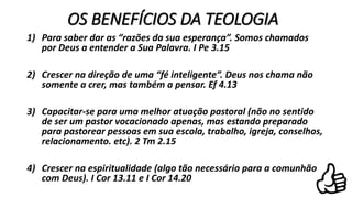 OS BENEFÍCIOS DA TEOLOGIA
1) Para saber dar as “razões da sua esperança”. Somos chamados
por Deus a entender a Sua Palavra. I Pe 3.15
2) Crescer na direção de uma “fé inteligente”. Deus nos chama não
somente a crer, mas também a pensar. Ef 4.13
3) Capacitar-se para uma melhor atuação pastoral (não no sentido
de ser um pastor vocacionado apenas, mas estando preparado
para pastorear pessoas em sua escola, trabalho, igreja, conselhos,
relacionamento. etc). 2 Tm 2.15
4) Crescer na espiritualidade (algo tão necessário para a comunhão
com Deus). I Cor 13.11 e I Cor 14.20
 