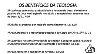 OS BENEFÍCIOS DA TEOLOGIA
5) Conhecer com maior profundidade a Palavra de Deus. Conhecer a
palavra de Deus mais a fundo nos ajuda a se aproximar cada vez mais
de Deus. Ef 3.17-20
6) Ajudar as pessoas por meio de aconselhamento. Col 3.16
7) Para progresso e maturidade pessoal e do Corpo de Cristo. Ef 4.12-16
8) Contribuir na transformação da sociedade. Conhecer bem a Palavra é
importante para impactar positivamente a sociedade. Fp 2.15
9) Para conhecer e combater as heresias. Col 2.8
 