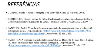 REFERÊNCIAS
• GUEDES, Maria Helena. Teologia! 1 ed. Joinville: Clube de Autores, 2015.
• RODRIGUES, Eliane Hubner da Silva. Caderno de estudos: introdução a teologia.
Centro Universitário Leonardo da Vinci. – Indaial: Grupo UNIASSELVI, 2009.
• SANCHEZ, André. Vinte benefícios que o estudo da teologia traz para a vida cristã.
Esboçando ideias. Disponível em: <https://www.esbocandoideias.com/2015/10/20-
beneficios-de-estudar-teologia.html>. Acesso em: 23 abr. 2021.
• PALESTRA: A teologia e seus benefícios na Obra de Deus. [S. l.: s.n], 2021. 1 vídeo
(30 min). Publicado pelo canal Marcos Petracchin. Disponível em:
<https://www.youtube.com/watch?v=6-E23bFh83g>. Acesso em 25 abr. 2021.
 