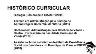 HISTÓRICO CURRICULAR
• Teologia (Básico) pelo IBADEP (2009)
• Técnico em Administração pelo Serviço de
Aprendizagem Comercial de Vitória (2011)
• Bacharel em Administração pela Católica de Vitória -
Centro Universitário ou Faculdade Salesiana de
Vitória (2016)
• Assistente Administrativo no Instituto de Previdência
Social dos Servidores do Município de Viana – IPREVI
(2018)
 