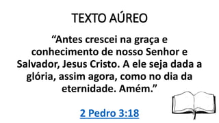 TEXTO AÚREO
“Antes crescei na graça e
conhecimento de nosso Senhor e
Salvador, Jesus Cristo. A ele seja dada a
glória, assim agora, como no dia da
eternidade. Amém.”
2 Pedro 3:18
 