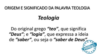 ORIGEM E SIGNIFICADO DA PALAVRA TEOLOGIA
Teologia
Do original grego “teo”, que significa
“Deus”; e “logia”, que expressa a ideia
de “saber”, ou seja o “saber de Deus”.
 
