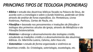 PRINCIPAIS TIPOS DE TEOLOGIA (PIONEIRAS)
• Bíblica = estudo das doutrinas bíblicas focado na Palavra de Deus, de
acordo com a cronologia e sobre o fundo histórico, podendo ser feita
através da análise de livros específicos. Ex: Pentateuco, Livros
históricos, Poéticos, Cartas de Paulo, etc.
• Filosófica = baseada nos pensamentos e traduções de filósofos e
teólogos dos primeiros séculos da igreja, através da Metafísica e da
Filosofia Existencialista.
• Histórica = abrange o desenvolvimento das teologias cristãs,
estudando as tradições cristãs e o desenvolvimento das doutrinas
bíblicas. Ex: Martinho Lutero, Calvino, John Huss etc.
• Sistemática = estuda de forma organizada e sistêmica as
Doutrinas cristãs. Ex: Cristologia, soteriologia, escatologia, etc.
 